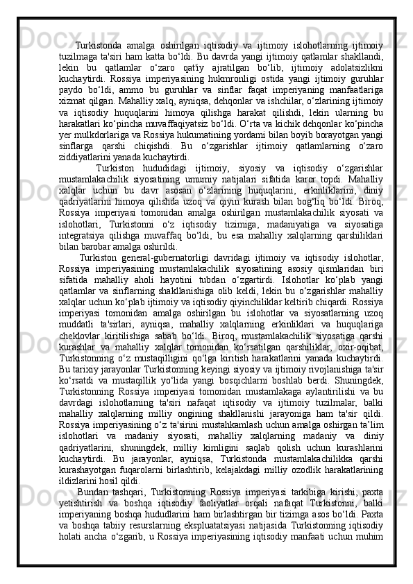 Turkistonda   amalga   oshirilgan   iqtisodiy   va   ijtimoiy   islohotlarning   ijtimoiy
tuzilmaga  ta'siri  ham  katta  bo‘ldi.  Bu  davrda  yangi  ijtimoiy  qatlamlar   shakllandi,
lekin   bu   qatlamlar   o‘zaro   qat'iy   ajratilgan   bo‘lib,   ijtimoiy   adolatsizlikni
kuchaytirdi.   Rossiya   imperiyasining   hukmronligi   ostida   yangi   ijtimoiy   guruhlar
paydo   bo‘ldi,   ammo   bu   guruhlar   va   sinflar   faqat   imperiyaning   manfaatlariga
xizmat qilgan. Mahalliy xalq, ayniqsa, dehqonlar va ishchilar, o‘zlarining ijtimoiy
va   iqtisodiy   huquqlarini   himoya   qilishga   harakat   qilishdi,   lekin   ularning   bu
harakatlari ko‘pincha muvaffaqiyatsiz bo‘ldi. O‘rta va kichik dehqonlar ko‘pincha
yer mulkdorlariga va Rossiya hukumatining yordami bilan boyib borayotgan yangi
sinflarga   qarshi   chiqishdi.   Bu   o‘zgarishlar   ijtimoiy   qatlamlarning   o‘zaro
ziddiyatlarini yanada kuchaytirdi.
        Turkiston   hududidagi   ijtimoiy,   siyosiy   va   iqtisodiy   o‘zgarishlar
mustamlakachilik   siyosatining   umumiy   natijalari   sifatida   karor   topdi.   Mahalliy
xalqlar   uchun   bu   davr   asosan   o‘zlarining   huquqlarini,   erkinliklarini,   diniy
qadriyatlarini   himoya   qilishda   uzoq   va   qiyin   kurash   bilan   bog‘liq   bo‘ldi.   Biroq,
Rossiya   imperiyasi   tomonidan   amalga   oshirilgan   mustamlakachilik   siyosati   va
islohotlari,   Turkistonni   o‘z   iqtisodiy   tizimiga,   madaniyatiga   va   siyosatiga
integratsiya   qilishga   muvaffaq   bo‘ldi,   bu   esa   mahalliy   xalqlarning   qarshiliklari
bilan barobar amalga oshirildi.
        Turkiston   general-gubernatorligi   davridagi   ijtimoiy   va   iqtisodiy   islohotlar,
Rossiya   imperiyasining   mustamlakachilik   siyosatining   asosiy   qismlaridan   biri
sifatida   mahalliy   aholi   hayotini   tubdan   o‘zgartirdi.   Islohotlar   ko‘plab   yangi
qatlamlar   va   sinflarning   shakllanishiga   olib   keldi,   lekin   bu   o‘zgarishlar   mahalliy
xalqlar uchun ko‘plab ijtimoiy va iqtisodiy qiyinchiliklar keltirib chiqardi. Rossiya
imperiyasi   tomonidan   amalga   oshirilgan   bu   islohotlar   va   siyosatlarning   uzoq
muddatli   ta'sirlari,   ayniqsa,   mahalliy   xalqlarning   erkinliklari   va   huquqlariga
cheklovlar   kiritilishiga   sabab   bo‘ldi.   Biroq,   mustamlakachilik   siyosatiga   qarshi
kurashlar   va   mahalliy   xalqlar   tomonidan   ko‘rsatilgan   qarshiliklar,   oxir-oqibat,
Turkistonning   o‘z   mustaqilligini   qo‘lga   kiritish   harakatlarini   yanada   kuchaytirdi.
Bu tarixiy jarayonlar Turkistonning keyingi siyosiy va ijtimoiy rivojlanishiga ta'sir
ko‘rsatdi   va   mustaqillik   yo‘lida   yangi   bosqichlarni   boshlab   berdi.   Shuningdek,
Turkistonning   Rossiya   imperiyasi   tomonidan   mustamlakaga   aylantirilishi   va   bu
davrdagi   islohotlarning   ta'siri   nafaqat   iqtisodiy   va   ijtimoiy   tuzilmalar,   balki
mahalliy   xalqlarning   milliy   ongining   shakllanishi   jarayoniga   ham   ta'sir   qildi.
Rossiya imperiyasining o‘z ta'sirini mustahkamlash uchun amalga oshirgan ta’lim
islohotlari   va   madaniy   siyosati,   mahalliy   xalqlarning   madaniy   va   diniy
qadriyatlarini,   shuningdek,   milliy   kimligini   saqlab   qolish   uchun   kurashlarini
kuchaytirdi.   Bu   jarayonlar,   ayniqsa,   Turkistonda   mustamlakachilikka   qarshi
kurashayotgan   fuqarolarni   birlashtirib,   kelajakdagi   milliy   ozodlik   harakatlarining
ildizlarini hosil qildi.
        Bundan   tashqari,   Turkistonning   Rossiya   imperiyasi   tarkibiga   kirishi,   paxta
yetishtirish   va   boshqa   iqtisodiy   faoliyatlar   orqali   nafaqat   Turkistonni,   balki
imperiyaning boshqa  hududlarini  ham  birlashtirgan bir  tizimga asos  bo‘ldi. Paxta
va   boshqa   tabiiy   resurslarning   ekspluatatsiyasi   natijasida   Turkistonning   iqtisodiy
holati   ancha   o‘zgarib,   u   Rossiya   imperiyasining   iqtisodiy   manfaati   uchun   muhim