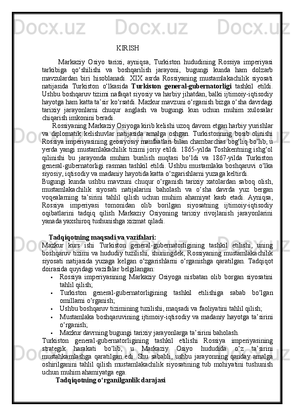 KIRISH
          Markaziy   Osiyo   tarixi,   ayniqsa,   Turkiston   hududining   Rossiya   imperiyasi
tarkibiga   qo‘shilishi   va   boshqarilish   jarayoni,   bugungi   kunda   ham   dolzarb
mavzulardan   biri   hisoblanadi.   XIX   asrda   Rossiyaning   mustamlakachilik   siyosati
natijasida   Turkiston   o‘lkasida   Turkiston   general-gubernatorligi   tashkil   etildi.
Ushbu boshqaruv tizimi nafaqat siyosiy va harbiy jihatdan, balki ijtimoiy-iqtisodiy
hayotga ham katta ta’sir ko‘rsatdi. Mazkur mavzuni o‘rganish bizga o‘sha davrdagi
tarixiy   jarayonlarni   chuqur   anglash   va   bugungi   kun   uchun   muhim   xulosalar
chiqarish imkonini beradi.
      Rossiyaning Markaziy Osiyoga kirib kelishi uzoq davom etgan harbiy yurishlar
va   diplomatik   kelishuvlar   natijasida   amalga   oshgan.   Turkistonning   bosib   olinishi
Rossiya imperiyasining geosiyosiy manfaatlari bilan chambarchas bog‘liq bo‘lib, u
yerda yangi mustamlakachilik tizimi joriy etildi. 1865-yilda Toshkentning ishg‘ol
qilinishi   bu   jarayonda   muhim   burilish   nuqtasi   bo‘ldi   va   1867-yilda   Turkiston
general-gubernatorligi   rasman   tashkil   etildi.   Ushbu   mustamlaka   boshqaruvi   o‘lka
siyosiy, iqtisodiy va madaniy hayotida katta o‘zgarishlarni yuzaga keltirdi.
Bugungi   kunda   ushbu   mavzuni   chuqur   o‘rganish   tarixiy   xatolardan   saboq   olish,
mustamlakachilik   siyosati   natijalarini   baholash   va   o‘sha   davrda   yuz   bergan
voqealarning   ta’sirini   tahlil   qilish   uchun   muhim   ahamiyat   kasb   etadi.   Ayniqsa,
Rossiya   imperiyasi   tomonidan   olib   borilgan   siyosatning   ijtimoiy-iqtisodiy
oqibatlarini   tadqiq   qilish   Markaziy   Osiyoning   tarixiy   rivojlanish   jarayonlarini
yanada yaxshiroq tushunishga xizmat qiladi.
    Tadqiqotning maqsadi va vazifalari:
Mazkur   kurs   ishi   Turkiston   general-gubernatorligining   tashkil   etilishi,   uning
boshqaruv tizimi va hududiy tuzilishi, shuningdek, Rossiyaning mustamlakachilik
siyosati   natijasida   yuzaga   kelgan   o‘zgarishlarni   o‘rganishga   qaratilgan.   Tadqiqot
doirasida quyidagi vazifalar belgilangan:
 Rossiya   imperiyasining   Markaziy   Osiyoga   nisbatan   olib   borgan   siyosatini
tahlil qilish;
 Turkiston   general-gubernatorligining   tashkil   etilishiga   sabab   bo‘lgan
omillarni o‘rganish;
 Ushbu boshqaruv tizimining tuzilishi, maqsadi va faoliyatini tahlil qilish;
 Mustamlaka boshqaruvining ijtimoiy-iqtisodiy va madaniy hayotga ta’sirini
o‘rganish;
 Mazkur davrning bugungi tarixiy jarayonlarga ta’sirini baholash.
Turkiston   general-gubernatorligining   tashkil   etilishi   Rossiya   imperiyasining
strategik   harakati   bo‘lib,   u   Markaziy   Osiyo   hududida   o‘z   ta’sirini
mustahkamlashga   qaratilgan   edi.   Shu   sababli,   ushbu   jarayonning   qanday   amalga
oshirilganini   tahlil   qilish   mustamlakachilik   siyosatining   tub   mohiyatini   tushunish
uchun muhim ahamiyatga ega.
        Tadqiqotning o‘rganilganlik darajasi