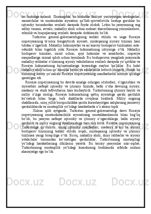 bir   hududga   aylandi.   Shuningdek,   bu   hududda   faoliyat   yuritayotgan   savdogarlar,
sanoatchilar   va   mustamlaka   siyosatini   qo‘llab-quvvatlovchi   boshqa   guruhlar   bu
iqtisodiy   tuzumlardan   sezilarli   darajada   foyda   olishdi.   Lekin   bu   jarayonning   eng
salbiy tomoni, avvalo, mahalliy aholi uchun mehnat sharoitlarining yomonlashuvi,
erkinlik va huquqlarning sezilarli darajada cheklanishi bo‘ldi.
        Turkiston   general-gubernatorligining   tashkil   etilishi   va   unga   Rossiya
imperiyasining   ta’sirini   kengaytirish   siyosati,   mintaqaning   siyosiy   tizimini   ham
tubdan o‘zgartirdi. Mahalliy hokimiyatlar va an’anaviy boshqaruv tuzilmalari asta-
sekinlik   bilan   tugatildi   yoki   Rossiya   hukumatining   ixtiyoriga   o‘tdi.   Mahalliy
boshqaruv   tizimlari,   misol   uchun,   quyi   hokimlar   va   amaldorlar,   imperiya
maqsadlariga xizmat qilish uchun tayinlandi. Bu boshqaruvni yangilash jarayonida
mahalliy rahbarlar o‘zlarining siyosiy vakolatlarini sezilarli darajada yo‘qotdilar va
Rossiya   hukumatining   ko‘rsatmalariga   tayanishga   majbur   bo‘ldilar.   Bu   holat
mahalliy aholi uchun qo‘shimcha bosim va adolatsizlik keltirib chiqardi, chunki bu
tizimning asosiy yo‘nalishi  Rossiya  imperiyasining manfaatlarini himoya qilishga
qaratilgan edi.
     Rossiya  imperiyasining  bu davrda  amalga  oshirgan islohotlari,  o‘zgarishlari   va
siyosatlari   nafaqat   iqtisodiy   va   ijtimoiy   tizimda,   balki   o‘sha   davrning   siyosiy,
madaniy   va   etnik   tafovutlarini   ham   kuchaytirdi.   Turkistonning   ijtimoiy   hayoti   va
milliy   o‘ziga   xosligi,   Rossiya   hukumatining   qattiq   siyosatiga   qarshi   qarshilik
ko‘rsatish   bilan   birga,   turli   shakllarda   rivojlana   boshladi.   Milliy   ongning
shakllanishi, uzoq yillik bosqinchilikka qarshi kurashayotgan xalqlarning jamoaviy
qarshiliklarida va mustaqillik yo‘lidagi harakatlarda o‘z aksini topdi.
          Xulosa   qilib   aytganda,   Turkiston   general-gubernatorligi   davri   Rossiya
imperiyasining   mustamlakachilik   siyosatining   mustahkamlanishi   bilan   bog‘liq
bo‘lib,   bu   jarayon   nafaqat   iqtisodiy   va   ijtimoiy   o‘zgarishlarga,   balki   siyosiy
qarshilik va milliy ongning shakllanishiga ham olib keldi. Rossiya imperiyasining
Turkistonga   qo‘shilishi,   uning   iqtisodiy   manfaatlari,   madaniy   ta’siri   va   siyosiy
boshqaruv   tizimining   tashkil   etilishi   orqali,   mintaqaning   iqtisodiy   va   ijtimoiy
tuzilmasi   yangi   bosqichga   o‘tdi.  Biroq,   mahalliy  aholi,   diniy  rahbarlar   va   siyosiy
yetakchilar   tomonidan   ko‘rsatilgan   qarshiliklar,   Turkistonning   mustaqilligi
yo‘lidagi   harakatlarning   ildizlarini   yaratdi.   Bu   tarixiy   jarayonlar   oxir-oqibat,
Turkistonning   mustaqillik   yo‘lidagi   kurashining   boshlanishi   sifatida   muhim
ahamiyatga ega bo‘ldi. 