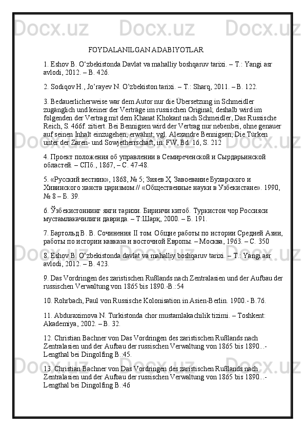                          FOYDALANILGAN ADABIYOTLAR
1. Eshov B. О‘zbekistonda Davlat va mahalliy boshqaruv tarixi. – T.: Yangi asr 
avlodi, 2012. – B. 426. 
2. Sodiqov H., Jo’rayev N. O’zbekiston tarixi. – T.: Sharq, 2011. – B. 122.
3. Bedauerlicherweise war dem Autor nur die Übersetzung in Schmeidler 
zugänglich und keiner der Verträge im russischen Original; deshalb wird im 
folgenden der Vertrag mit dem Khanat Khokant nach Schmeidler, Das Russische 
Reich, S. 466f. zitiert. Bei Bennigsen wird der Vertrag nur nebenbei, ohne genauer 
auf seinen Inhalt einzugehen, erwähnt; vgl. Alexandre Bennigsen, Die Türken 
unter der Zaren- und Sowjetherrschaft, in: FW, Bd. 16, S. 212 
4. Проект положения об управлении в Семиреченской и Сырдарьинской 
областей. – СПб., 1867, – С. 47-48. 
5. «Русский вестник», 1868, № 5; Зияев Ҳ. Завоевание Бухарского и 
Хивинского ханств царизмом // «Общественные науки в Узбекистане». 1990, 
№ 8 – Б. 39. 
6. Ўзбекистоннинг янги тарихи. Биринчи китоб. Туркистон чор Россияси 
мустамлакачилиги даврида. – Т:Шарқ, 2000. – Б. 191. 
7. Бартольд В. В. Сочинения  II  том. Общие работы по истории Средней Азии,
работы по истории кавказа и восточной Европы. – Москва, 1963. – С. 350
8.  Eshov   B . О‘ zbekistonda   davlat   va   mahalliy   boshqaruv   tarixi . –  T .:  Yangi   asr  
avlodi , 2012. –  B . 423. 
9. Das Vordringen des zaristischen Rußlands nach Zentralasien und der Aufbau der
russischen Verwaltung von 1865 bis 1890.-B.:54 
10. Rohrbach, Paul von Russische Kolonisation in Asien-Berlin. 1900.- B.76. 
11. Abduraximova N. Turkistonda chor mustamlakachilik tizimi. – Toshkent: 
Akademiya, 2002. – B. 32. 
12. Christian Bachner von Das Vordringen des zaristischen Rußlands nach 
Zentralasien und der Aufbau der russischen Verwaltung von 1865 bis 1890...- 
Lengthal bei Dingolfing B.:45. 
13. Christian Bachner von Das Vordringen des zaristischen Rußlands nach 
Zentralasien und der Aufbau der russischen Verwaltung von 1865 bis 1890...- 
Lengthal bei Dingolfing B.:46 