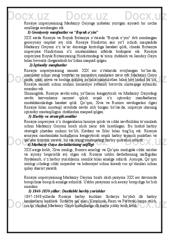 Rossiya   imperiyasining   Markaziy   Osiyoga   nisbatan   yuritgan   siyosati   bir   necha
omillarga asoslangan edi:
   1) Geosiyosiy manfaatlar va “Buyuk o‘yin”
XIX   asrda   Rossiya   va   Buyuk   Britaniya   o‘rtasida   "Buyuk   o‘yin"   deb   nomlangan
geosiyosiy   raqobat   avj   oldi.   Rossiya   Hindiston   sari   yo‘l   ochish   maqsadida
Markaziy   Osiyoni   o‘z   ta’sir   doirasiga   kiritishga   harakat   qildi,   chunki   Britaniya
imperiyasi   Hindistonni   o‘z   mustamlakasi   sifatida   boshqarar   edi.   Rossiya
imperiyasi Buyuk Britaniyaning Hindistondagi ta’sirini cheklash va Janubiy Osiyo
bilan bevosita chegaradosh bo‘lishni maqsad qilgan.
     2) Iqtisodiy manfaatlar
Rossiya   imperiyasining   sanoati   XIX   asr   o‘rtalarida   rivojlangan   bo‘lsa-da,
mamlakat uchun yangi bozorlar va xomashyo manbalari zarur edi. Markaziy Osiyo
paxta, ipak, meva va boshqa qishloq xo‘jalik mahsulotlari bilan boy hudud bo‘lib,
Rossiya   sanoati   uchun   muhim   xomashyo   yetkazib   beruvchi   mintaqaga   aylanishi
mumkin edi.
Shuningdek,   Rossiya   savdo-sotiq   yo‘llarini   kengaytirish   va   Markaziy   Osiyodagi
savdo   karvonlarini   nazorat   qilish   orqali   o‘z   iqtisodiy   manfaatlarini
mustahkamlashga   harakat   qildi.   Qo‘qon,   Xiva   va   Buxoro   savdogarlari   ilgari
Rossiya   bilan   mustaqil   ravishda   savdo   olib   borgan   bo‘lsa-da,   imperiya   ularning
iqtisodiy mustaqilligini cheklashni maqsad qilgan.
    3) Harbiy va strategik omillar
Rossiya imperiyasi o‘z chegaralarini himoya qilish va ichki xavfsizlikni ta’minlash
uchun   Markaziy   Osiyoni   bosib   olish   zarur   deb   hisoblagan.   Bu   hudud   harbiy
strategik   jihatdan   muhim   bo‘lib,   Kavkaz   va   Sibir   bilan   bog‘liq   edi.   Rossiya
armiyasi   mustamlaka   hududlarini   kengaytirish   orqali   harbiy   tayanch   punktlari   va
qal’alar tizimini yaratdi, bu esa uning mintaqadagi harbiy qudratini oshirdi.
   4) Markaziy Osiyo davlatlarining zaifligi
XIX asrga kelib, Xiva xonligi, Buxoro amirligi va Qo‘qon xonligida ichki nizolar
va   siyosiy   beqarorlik   avj   olgan   edi.   Rossiya   ushbu   davlatlarning   zaifligidan
foydalanib, o‘z harbiy yurishlarini osonlik bilan amalga oshirdi. Ayniqsa, Qo‘qon
xonligi ichidagi ichki mojarolar va hokimiyat uchun kurash rus qo‘shinlari uchun
qulay sharoit yaratdi.
Rossiya imperiyasining Markaziy Osiyoni bosib olish jarayoni XIX asr davomida
bosqichma-bosqich amalga oshirildi. Ushbu jarayonni uch asosiy bosqichga bo‘lish
mumkin:
    1) 1840-1850-yillar: Dastlabki harbiy yurishlar
1847-1848-yillarda   Rossiya   harbiy   kuchlari   Sirdaryo   bo‘ylab   ilk   harbiy
harakatlarni boshladi. Sirdaryo qal’alari (Kazalinsk, Raim va Perovsk) barpo etilib,
rus qo‘shinlari Markaziy Osiyo hududlariga ilk marta jiddiy kirib keldi. 