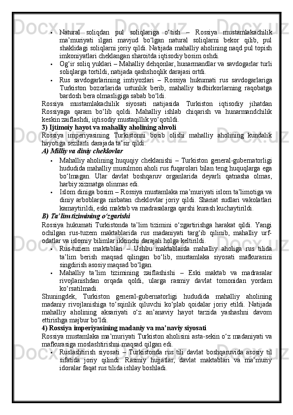  Natural   soliqdan   pul   soliqlariga   o‘tish   –   Rossiya   mustamlakachilik
ma’muriyati   ilgari   mavjud   bo‘lgan   natural   soliqlarni   bekor   qilib,   pul
shaklidagi soliqlarni joriy qildi. Natijada mahalliy aholining naqd pul topish
imkoniyatlari cheklangan sharoitda iqtisodiy bosim oshdi.
 Og‘ir soliq yuklari  – Mahalliy dehqonlar, hunarmandlar va savdogarlar turli
soliqlarga tortildi, natijada qashshoqlik darajasi ortdi.
 Rus   savdogarlarining   imtiyozlari   –   Rossiya   hukumati   rus   savdogarlariga
Turkiston   bozorlarida   ustunlik   berib,   mahalliy   tadbirkorlarning   raqobatga
bardosh bera olmasligiga sabab bo‘ldi.
Rossiya   mustamlakachilik   siyosati   natijasida   Turkiston   iqtisodiy   jihatdan
Rossiyaga   qaram   bo‘lib   qoldi .   Mahalliy   ishlab   chiqarish   va   hunarmandchilik
keskin zaiflashdi, iqtisodiy mustaqillik yo‘qotildi.
3) Ijtimoiy hayot va mahalliy aholining ahvoli
Rossiya   imperiyasining   Turkistonni   bosib   olishi   mahalliy   aholining   kundalik
hayotiga sezilarli darajada ta’sir qildi.
A) Milliy va diniy cheklovlar
 Mahalliy   aholining   huquqiy   cheklanishi   –   Turkiston   general-gubernatorligi
hududida mahalliy musulmon aholi rus fuqarolari bilan teng huquqlarga ega
bo‘lmagan.   Ular   davlat   boshqaruv   organlarida   deyarli   qatnasha   olmas,
harbiy xizmatga olinmas edi.
 Islom diniga bosim  – Rossiya mustamlaka ma’muriyati islom ta’limotiga va
diniy   arboblarga   nisbatan   cheklovlar   joriy   qildi.   Shariat   sudlari   vakolatlari
kamaytirildi, eski maktab va madrasalarga qarshi kurash kuchaytirildi.
B) Ta’lim tizimining o‘zgarishi
Rossiya   hukumati   Turkistonda   ta’lim   tizimini   o‘zgartirishga   harakat   qildi.   Yangi
ochilgan   rus-tuzem   maktablarida   rus   madaniyati   targ‘ib   qilinib,   mahalliy   urf-
odatlar va islomiy bilimlar ikkinchi darajali holga keltirildi.
 Rus-tuzem   maktablari   –   Ushbu   maktablarda   mahalliy   aholiga   rus   tilida
ta’lim   berish   maqsad   qilingan   bo‘lib,   mustamlaka   siyosati   mafkurasini
singdirish asosiy maqsad bo‘lgan.
 Mahalliy   ta’lim   tizimining   zaiflashishi   –   Eski   maktab   va   madrasalar
rivojlanishdan   orqada   qoldi,   ularga   rasmiy   davlat   tomonidan   yordam
ko‘rsatilmadi.
Shuningdek,   Turkiston   general-gubernatorligi   hududida   mahalliy   aholining
madaniy   rivojlanishiga   to‘sqinlik   qiluvchi   ko‘plab   qoidalar   joriy   etildi.   Natijada
mahalliy   aholining   aksariyati   o‘z   an’anaviy   hayot   tarzida   yashashni   davom
ettirishga majbur bo‘ldi.
4) Rossiya imperiyasining madaniy va ma’naviy siyosati
Rossiya mustamlaka ma’muriyati Turkiston aholisini asta-sekin o‘z madaniyati va
mafkurasiga moslashtirishni maqsad qilgan edi.
 Ruslashtirish   siyosati   –   Turkistonda   rus   tili   davlat   boshqaruvida   asosiy   til
sifatida   joriy   qilindi.   Rasmiy   hujjatlar,   davlat   maktablari   va   ma’muriy
idoralar faqat rus tilida ishlay boshladi. 