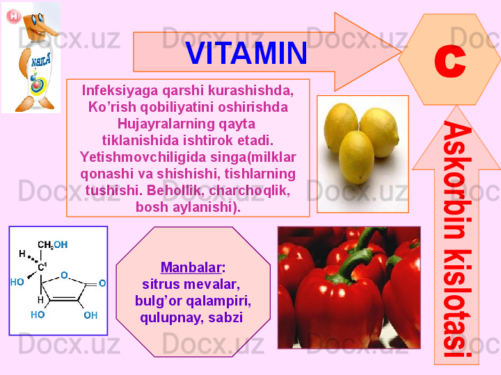 VITAMIN  
C
Infeksiyaga qarshi kurashishda,
Ko’rish qobiliyatini oshirishda
Hujayralarning qayta 
tiklanishida ishtirok etadi.
Yetishmovchiligida   singa ( milklar
qonashi va shishishi, tishlarning
tushishi. Behollik, charchoqlik,
bosh aylanishi) .
Manbalar :
sitrus mevalar , 
bulg’or qalampiri ,
qulupnay, sabzi        