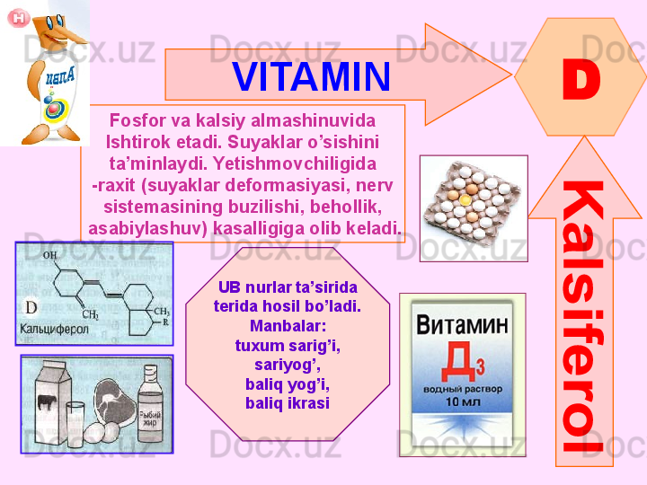 VITAMIN  
D
Fosfor va kalsiy almashinuvida
Ishtirok etadi. Suyaklar o’sishini
ta’minlaydi .  Yetishmovchiligida
- raxit  ( suyaklar deformasiyasi ,  nerv
sistemasining buzilishi ,  behollik ,
  asabiylashuv )  kasalligiga olib keladi.
UB nurlar ta’sirida
terida hosil bo’ladi.
Manbalar :
tuxum sarig’i ,
sariyog’ ,
baliq yog’i ,
baliq ikrasi      