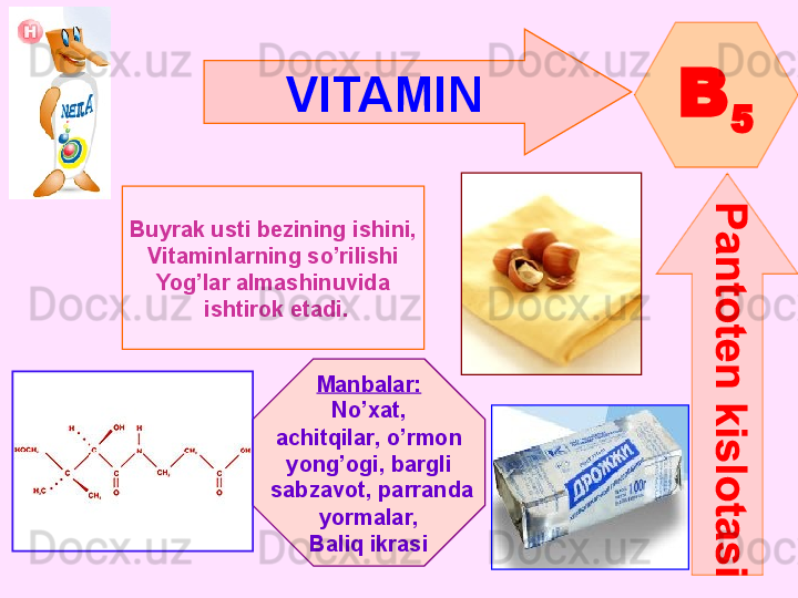 VITAMIN  
B
5
Buyrak usti bezining ishini,
Vitaminlarning so’rilishi
Yog’lar almashinuvida
  ishtirok etadi.
Manbalar :
No’xat ,
achitqilar ,  o’rmon
yong’ogi ,  bargli
  sabzavot ,  parranda
yormalar ,
Baliq ikrasi      