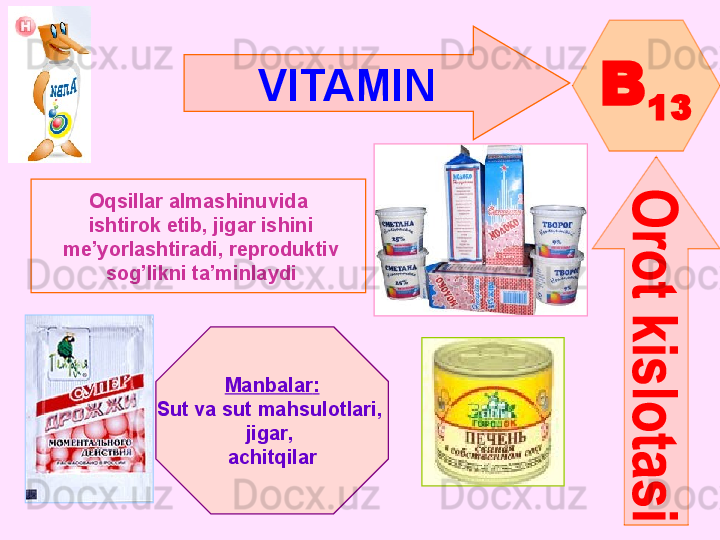 VITAMIN  
B
13
Oqsillar almashinuvida
  ishtirok etib, jigar ishini
  me’yorlashtiradi ,  reproduktiv
  sog’likni ta’minlaydi
Manbalar :
Sut va sut mahsulotlari , 
jigar , 
achitqilar      