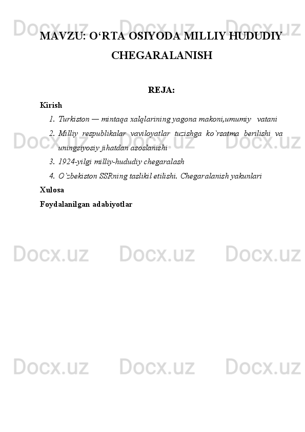 MAVZU: O‘RTA OSIYODA MILLIY HUDUDIY
CHEGARALANISH
REJA:
Kirish
1. Turkiston — mintaqa xalqlarining yagona makoni,umumiy   vatani
2. Milliy   respublikalar   vaviloyatlar   tuzishga   ko`rsatma   berilishi   va
uningsiyosiy jihatdan asoslanishi
3. 1924-yilgi milliy-hududiy chegaralash 
4. O`zbekiston SSRning taslikil etilishi. Chegaralanish yakunlari
Xulosa
Foydalanilgan adabiyotlar 