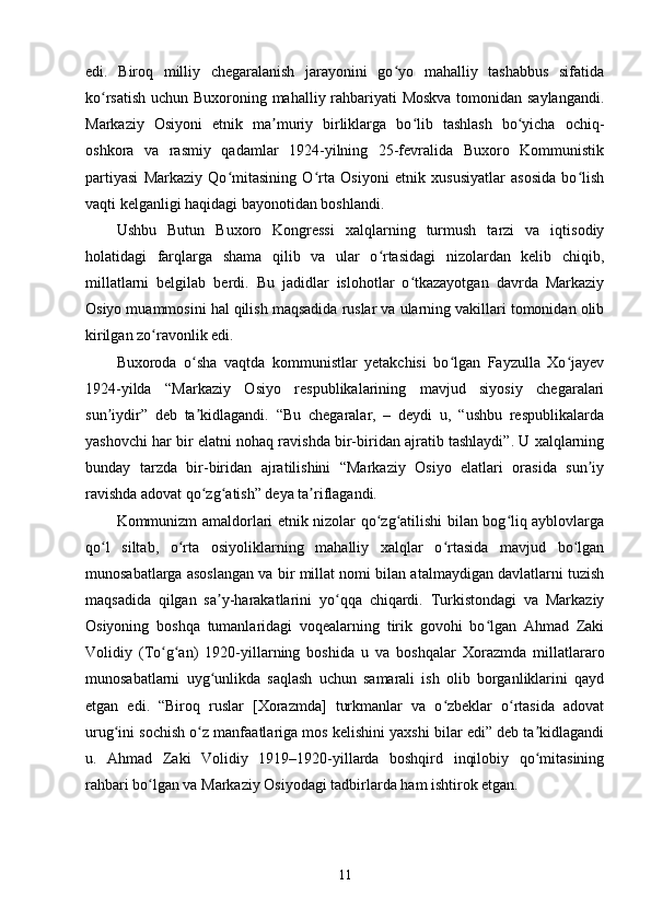 edi.   Biroq   milliy   chegaralanish   jarayonini   go yo   mahalliy   tashabbus   sifatidaʻ
ko rsatish uchun Buxoroning mahalliy rahbariyati Moskva tomonidan saylangandi.	
ʻ
Markaziy   Osiyoni   etnik   ma muriy   birliklarga   bo lib   tashlash   bo yicha   ochiq-	
ʼ ʻ ʻ
oshkora   va   rasmiy   qadamlar   1924-yilning   25-fevralida   Buxoro   Kommunistik
partiyasi   Markaziy   Qo mitasining   O rta   Osiyoni   etnik   xususiyatlar   asosida   bo lish	
ʻ ʻ ʻ
vaqti kelganligi haqidagi bayonotidan boshlandi.
Ushbu   Butun   Buxoro   Kongressi   xalqlarning   turmush   tarzi   va   iqtisodiy
holatidagi   farqlarga   shama   qilib   va   ular   o rtasidagi   nizolardan   kelib   chiqib,	
ʻ
millatlarni   belgilab   berdi.   Bu   jadidlar   islohotlar   o tkazayotgan   davrda   Markaziy	
ʻ
Osiyo muammosini hal qilish maqsadida ruslar va ularning vakillari tomonidan olib
kirilgan zo ravonlik edi.	
ʻ
Buxoroda   o sha   vaqtda   kommunistlar   yetakchisi   bo lgan   Fayzulla   Xo jayev	
ʻ ʻ ʻ
1924-yilda   “Markaziy   Osiyo   respublikalarining   mavjud   siyosiy   chegaralari
sun iydir”   deb   ta kidlagandi.   “Bu   chegaralar,   –   deydi   u,   “ushbu   respublikalarda	
ʼ ʼ
yashovchi har bir elatni nohaq ravishda bir-biridan ajratib tashlaydi”. U xalqlarning
bunday   tarzda   bir-biridan   ajratilishini   “Markaziy   Osiyo   elatlari   orasida   sun iy	
ʼ
ravishda adovat qo zg atish” deya ta riflagandi.	
ʻ ʻ ʼ
Kommunizm amaldorlari etnik nizolar qo zg atilishi bilan bog liq ayblovlarga	
ʻ ʻ ʻ
qo l   siltab,   o rta   osiyoliklarning   mahalliy   xalqlar   o rtasida   mavjud   bo lgan	
ʻ ʻ ʻ ʻ
munosabatlarga asoslangan va bir millat nomi bilan atalmaydigan davlatlarni tuzish
maqsadida   qilgan   sa y-harakatlarini   yo qqa   chiqardi.   Turkistondagi   va   Markaziy	
ʼ ʻ
Osiyoning   boshqa   tumanlaridagi   voqealarning   tirik   govohi   bo lgan   Ahmad   Zaki	
ʻ
Volidiy   (To g an)   1920-yillarning   boshida   u   va   boshqalar   Xorazmda   millatlararo	
ʻ ʻ
munosabatlarni   uyg unlikda   saqlash   uchun   samarali   ish   olib   borganliklarini   qayd	
ʻ
etgan   edi.   “Biroq   ruslar   [Xorazmda]   turkmanlar   va   o zbeklar   o rtasida   adovat	
ʻ ʻ
urug ini sochish o z manfaatlariga mos kelishini yaxshi bilar edi” deb ta kidlagandi	
ʻ ʻ ʼ
u.   Ahmad   Zaki   Volidiy   1919–1920-yillarda   boshqird   inqilobiy   qo mitasining	
ʻ
rahbari bo lgan va Markaziy Osiyodagi tadbirlarda ham ishtirok etgan.	
ʻ
11 