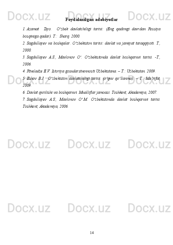 Foydalanilgan adabiyotlar
1. Azamat     Ziyo.     O zbek   davlatchiligi   tarixi:   (Eng   qadimgi   davrdan   Rossiyaʻ
bosqiniga qadar).  T . :   Shar q.  2000 .
2. Sagdullayev   va   boshqalar.   O zbekiston   tarixi:   davlat   va   jamiyat   taraqqiyoti.   T.,	
ʻ
2000.
3. Sagdullayev   A.S.,   Mavlonov   O .   O zbekistonda   davlat   boshqaruvi   tarixi.   -T.,	
ʻ ʻ
2006.
4. Rtveladze E.V. Istoriya gosudarstvennosti Uzbekistana. – T.: Uzbekistan. 2009.
5. Eshov   B.J.     O zbekiston   davlatchiligi   tarixi.   (o quv   qo llanma).   –   T.:   Ma rifat,	
ʻ ʻ ʻ ʼ
2009. 
6. Davlat qurilishi va boshqaruvi. Mualliflar jamoasi. Toshkent, Akademiya, 2007.
7. Sagdullayev   A.S.,   Mavlonov   O .M.   O zbekistonda   davlat   boshqaruvi   tarixi.	
ʻ ʻ
Toshkent, Akademiya, 2006.
14