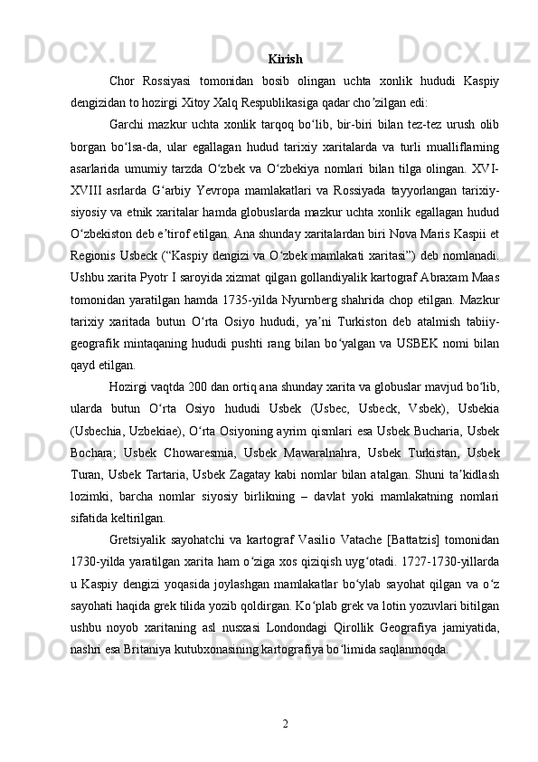 Kirish
Chor   Rossiyasi   tomonidan   bosib   olingan   uchta   xonlik   hududi   Kaspiy
dengizidan to hozirgi Xitoy Xalq Respublikasiga qadar cho zilgan edi:ʼ
Garchi   mazkur   uchta   xonlik   tarqoq   bo lib,   bir-biri   bilan   tez-tez   urush   olib	
ʻ
borgan   bo lsa-da,   ular   egallagan   hudud   tarixiy   xaritalarda   va   turli   mualliflarning	
ʻ
asarlarida   umumiy   tarzda   O zbek   va   O zbekiya   nomlari   bilan   tilga   olingan.   XVI-	
ʻ ʻ
XVIII   asrlarda   G arbiy   Yevropa   mamlakatlari   va   Rossiyada   tayyorlangan   tarixiy-	
ʻ
siyosiy va etnik xaritalar hamda globuslarda mazkur uchta xonlik egallagan hudud
O zbekiston deb e tirof etilgan. Ana shunday xaritalardan biri Nova Maris Kaspii et	
ʻ ʼ
Regionis Usbeck (“Kaspiy dengizi va O zbek mamlakati xaritasi”) deb nomlanadi.	
ʻ
Ushbu xarita Pyotr I saroyida xizmat qilgan gollandiyalik kartograf Abraxam Maas
tomonidan  yaratilgan   hamda  1735-yilda  Nyurnberg  shahrida   chop   etilgan.  Mazkur
tarixiy   xaritada   butun   O rta   Osiyo   hududi,   ya ni   Turkiston   deb   atalmish   tabiiy-	
ʻ ʼ
geografik   mintaqaning   hududi   pushti   rang   bilan   bo yalgan   va   USBEK   nomi   bilan	
ʻ
qayd etilgan.
Hozirgi vaqtda 200 dan ortiq ana shunday xarita va globuslar mavjud bo lib,	
ʻ
ularda   butun   O rta   Osiyo   hududi   Usbek   (Usbec,   Usbeck,   Vsbek),   Usbekia	
ʻ
(Usbechia,  Uzbekiae), O rta Osiyoning ayrim qismlari  esa Usbek Bucharia, Usbek	
ʻ
Bochara;   Usbek   Chowaresmia,   Usbek   Mawaralnahra,   Usbek   Turkistan,   Usbek
Turan,  Usbek  Tartaria, Usbek   Zagatay  kabi   nomlar   bilan  atalgan.  Shuni  ta kidlash	
ʼ
lozimki,   barcha   nomlar   siyosiy   birlikning   –   davlat   yoki   mamlakatning   nomlari
sifatida keltirilgan.
Gretsiyalik   sayohatchi   va   kartograf   Vasilio   Vatache   [Battatzis]   tomonidan
1730-yilda yaratilgan xarita ham  o ziga xos qiziqish uyg otadi. 1727-1730-yillarda	
ʻ ʻ
u   Kaspiy   dengizi   yoqasida   joylashgan   mamlakatlar   bo ylab   sayohat   qilgan   va   o z	
ʻ ʻ
sayohati haqida grek tilida yozib qoldirgan. Ko plab grek va lotin yozuvlari bitilgan	
ʻ
ushbu   noyob   xaritaning   asl   nusxasi   Londondagi   Qirollik   Geografiya   jamiyatida,
nashri esa Britaniya kutubxonasining kartografiya bo limida saqlanmoqda.	
ʻ
2 