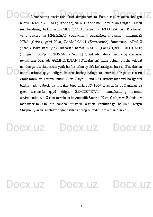 Vatachening   xaritasida   Orol   dengizidan   to   Pomir   tog larigacha   bo lganʻ ʻ
hudud   Θ ZMPEGI Σ TAN   (Uzbekiae),  ya ni   O zbekiston   nomi   bilan   atalgan.   Ushbu	
ʼ ʻ
mamlakatning   tarkibida   EZMETIO Λ OU   (Xorazm),   MPOUXAPIA   (Bucharia),
ya ni   Buxoro   va   MPE	
ʼ Δ E Ξ AN   (Badachsan)   Badaxshon   viloyatlari,   shuningdek
XIBA   (Chiva),   ya ni   Xiva,  	
ʼ Σ AMAPKANT   (Samarcanda)   Samarqand,   MPALX
(Balch)   Balx   kabi   yirik   shaharlar   hamda   KAP Σ I   (Carsi)   Qarshi,   XOTCAN Δ
(Chogiand)   Xo jand,   X	
ʻ Θ N ΔΘ Z   (Conduz)   Qunduzdan   iborat   kichikroq   shaharlar
joylashgan.   Xaritada   Θ ZM Π E Γ I Σ TAN   (O zbekiston)   nomi   qolgan   barcha   viloyat	
ʻ
nomlariga nisbatan ancha yirik harflar bilan ajratib ko rsatilgan, bu esa O zbekiston	
ʻ ʻ
nomi   xaritada   qayd   etilgan   barcha   boshqa   viloyatlar   orasida   o ziga   xos   o rin	
ʻ ʻ
egallaganini   va   ehtimol   butun   O rta   Osiyo   hududining   siyosiy   markazi   bo lganini	
ʻ ʻ
bildirar   edi.   Usbeck   va   Usbekia   toponimlari   XVI-XVIII   asrlarda   qo llanilgan   va	
ʻ
grek   xaritasida   qayd   etilgan   Θ ZM Π E Γ I Σ TAN   mamlakatining   lotincha
ekvivalentlaridir. Ushbu mamlakat keyinchalik Buxoro, Xiva, Qo qon va Balxda o z	
ʻ ʻ
markazlariga   ega   bir   qancha   mustaqil   o zbek   xonliklariga   bo linib   ketgan	
ʻ ʻ
Shayboniylar va Ashtarxoniylar davlatlarining hududini o z ichiga olar edi.	
ʻ
3 