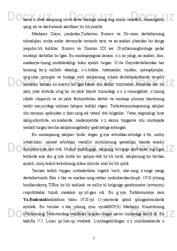 tarixi o`zbek xalqining sovet davri tarixiga uning eng shonli vazafarli, shuningdek,
qayg`uli va dard-alamli sahifalari bo`lib yozildi.
Markaziy   Osiyo,   jumladan,Turkiston,   Buxoro   va   Xo-razm   davlatlarining
tubxalqlari   necha   asrlar   davomida   turmush   tarzi   va   an`analari   jihatidan   bir-biriga
yaqinbo`lib   keldilar.   Buxoro   va   Xorazm   XX   asr   20-yillariningboshiga   qadar
mustaqil davlatlar bo`lgan. Bu mintaqayagona zamini, o`z xo`jaligi, an`analari, dini,
madaniya-tining   mushtarakligi   bilan   ajralib   turgan.   O`rta   Osiyodavlatlaridan   har
birining   ko`p   millatli   ekanligi,   o`z-beklar,   turkmanlar,   tojiklar,   qoraqalpoqlar,
qirg`izlar,,qozoqlar   va   boshqa   yerli   xalqlarning   uchala   davlathududlarida   tarqalib
yasliaslii   tarixan   an`anaviy   bo`lgan.Mana   shu   davlat   tuzilmalari   doirasida   har   bir
xalq   yoki   alohida   urug`lar   xo`jalik   hayoti   tizimidagi   o`z   o`rniniegallab,   o`zining
ishlab   chiqarish   va   xo`jalik   faoliyatibilan   davlat   va   mintaqa   ijtimoiy   hayotining
yaxlit   zan-jiridagi   uzilmas   halqani   taslikil   etgan.   Turkistonmintaqasining   xalqlari
shu zaminni qadimdan o`zlari-ning asl  vatanl  deb bilganlar. Vatan yagonaligi hissi
xalqijodiyotida,   an`analarida,   madaniyatida   o`z   aksini   topganva   shu   mintaqada
yasliab turgan barcha xalqlarningabadiy qadriyatiga aylangan.
Bu   mintaqaning   xalqlari   birdir   degan   g`oya   avloddan-avlodga   o`tib,   milliy
yetakchilar,   jamoat   arboblari   vamilliy   ziyolilarning   qaraslilari   hamda   amaliy
faoliyatla-rida   aks   etdi.   Hudud   yaxlitligiga,   xalqning   birligiga   xavf-xatar   tug`ilgan
kezlarda   ana   shu   g`oya   xuddi   bir   qalqon-dek   bo`lib   turdi,   xalqlarning   bir-biridan
ajralib, uzoq-lasliib ketishining oldini oluvchi omil bo`lib qoldi.
Tarixan   tarkib   topgan   uchtadavlatni   tugatib   turib,   ular-ning   o`rniga   yangi
davlatlartuzish fikri  o`lka va markaz-ning rahbar  xodimlaridanchiqdi.  1920-yilning
boshlaridayoq TSRni bo`lib taslilasli va milliy til belgisiga qarabmuxtor (avtonom)
respublikalar   tuzish   masalasi   qo`yil-gan   edi.   Bu   g`oya   Turkkomissiya   raisi
Ya.Rudzutak tasliabbusi   bilan   1920-yil   15-yanvarda   qabul   qilingantezislarda
aytiladi.   Bu   tezislar   o`sha   yilning   iyun   oyidaRKP(b)   Markaziy   Komitetining
«Partiyaning Turkistondagi vazifalari haqida» degan qarori loyihasiga kiritil-di. Bu
taklifni   V.I.   Lenin   qo`llab-qu   vvatladi.   Loyihagabildirgan   o`z   mulohazalarida   u
5