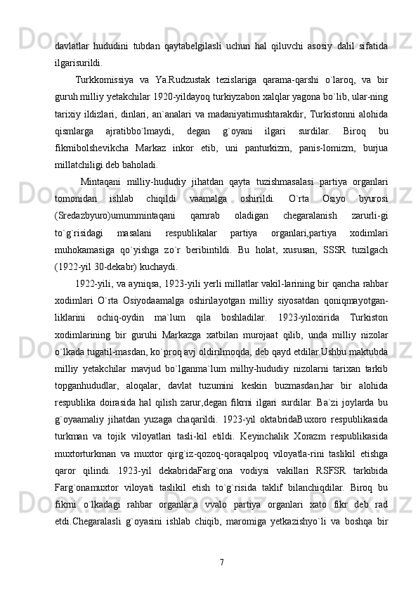 davlatlar   hududini   tubdan   qaytabelgilasli   uchun   hal   qiluvchi   asosiy   dalil   sifatida
ilgarisurildi.
Turkkomissiya   va   Ya.Rudzustak   tezislariga   qarama-qarshi   o`laroq,   va   bir
guruh milliy yetakchilar 1920-yildayoq turkiyzabon xalqlar yagona bo`lib, ular-ning
tarixiy   ildizlari,   dinlari,   an`analari   va   madaniyatimushtarakdir,   Turkistonni   alohida
qismlarga   ajratibbo`lmaydi,   degan   g`oyani   ilgari   surdilar.   Biroq   bu
fikrnibolshevikcha   Markaz   inkor   etib,   uni   panturkizm,   panis-lomizm,   burjua
millatchiligi deb baholadi.
  Mintaqani   milliy-hududiy   jihatdan   qayta   tuzishmasalasi   partiya   organlari
tomonidan   ishlab   chiqildi   vaamalga   oshirildi.   O`rta   Osiyo   byurosi
(Sredazbyuro)umummintaqani   qarnrab   oladigan   chegaralanish   zarurli-gi
to`g`risidagi   masalani   respublikalar   partiya   organlari,partiya   xodimlari
muhokamasiga   qo`yishga   zo`r   beribintildi.   Bu   holat,   xususan,   SSSR   tuzilgach
(1922-yil 30-dekabr) kuchaydi.
1922-yili, va ayniqsa, 1923-yili yerli millatlar vakil-larining bir qancha rahbar
xodimlari   O`rta   Osiyodaamalga   oshirilayotgan   milliy   siyosatdan   qoniqmayotgan-
liklarini   ochiq-oydin   ma`lum   qila   boshladilar.   1923-yiloxirida   Turkiston
xodimlarining   bir   guruhi   Markazga   xatbilan   murojaat   qilib,   unda   milliy   nizolar
o`lkada tugatil-masdan, ko`proq avj oldirilmoqda, deb qayd etdilar.Ushbu maktubda
milliy   yetakchilar   mavjud   bo`lganma`lum   milhy-hududiy   nizolarni   tarixan   tarkib
topganhududlar,   aloqalar,   davlat   tuzumini   keskin   buzmasdan,har   bir   alohida
respublika   doirasida   hal   qilish   zarur,degan   fikrni   ilgari   surdilar.   Ba`zi   joylarda   bu
g`oyaamaliy   jihatdan   yuzaga   chaqarildi.   1923-yil   oktabridaBuxoro   respublikasida
turkman   va   tojik   viloyatlari   tasli-kil   etildi.   Keyinchalik   Xorazm   respublikasida
muxtorturkman   va   muxtor   qirg`iz-qozoq-qoraqalpoq   viloyatla-rini   taslikil   etishga
qaror   qilindi.   1923-yil   dekabridaFarg`ona   vodiysi   vakillari   RSFSR   tarkibida
Farg`onamuxtor   viloyati   taslikil   etish   to`g`risida   taklif   bilanchiqdilar.   Biroq   bu
fikrni   o`lkadagi   rahbar   organlar,a   vvalo   partiya   organlari   xato   fikr   deb   rad
etdi.Chegaralasli   g`oyasini   ishlab   chiqib,   maromiga   yetkazishyo`li   va   boshqa   bir
7 