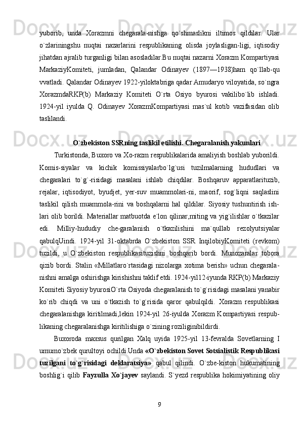 yuborib,   unda   Xorazmni   chegarala-nishga   qo`shmaslikni   iltimos   qildilar.   Ular
o`zlariningshu   nuqtai   nazarlarini   respublikaning   olisda   joylasligan-ligi,   iqtisodiy
jihatdan ajralib turganligi bilan asosladilar.Bu nuqtai nazarni Xorazm Kompartiyasi
MarkaziyKomiteti,   jumladan,   Qalandar   Odinayev   (1897—1938)ham   qo`llab-qu
vvatladi. Qalandar Odinayev 1922-yiloktabriga qadar Amudaryo viloyatida, so`ngra
XorazmdaRKP(b)   Markaziy   Komiteti   O`rta   Osiyo   byurosi   vakilibo`lib   ishladi.
1924-yil   iyulda   Q.   Odinayev   XorazmKompartiyasi   mas`ul   kotib   vazifasidan   olib
taslilandi.
O`zbekiston SSRning taslikil etilishi. Chegaralanish yakunlari
Turkistonda, Buxoro va Xo-razm respublikalarida amaliyish boshlab yuborildi.
Komis-siyalar   va   kichik   komissiyalarbo`lg`usi   tuzilmalarning   hududlari   va
chegaralari   to`g`-risidagi   masalani   ishlab   chiqdilar.   Boshqaruv   apparatlarituzib,
rejalar,   iqtisodiyot,   byudjet,   yer-suv   muammolari-ni,   maorif,   sog`liqni   saqlaslini
taslikil   qilish   muammola-rini   va   boshqalarni   hal   qildilar.   Siyosiy   tushuntirish   ish-
lari olib borildi. Materiallar matbuotda e`lon qilinar,miting va yig`ilishlar o`tkazilar
edi.   Milliy-hududiy   che-garalanish   o`tkazilishini   ma`qullab   rezolyutsiyalar
qabulqUindi.   1924-yil   31-oktabrda   O`zbekiston   SSR   InqilobiyKomiteti   (revkom)
tuzildi,   u   O`zbekiston   respublikasituzishni   boshqarib   bordi.   Munozaralar   tobora
qizib  bordi.  Stalin   «Millatlaro`rtasidagi   nizolarga  xotima   berish»   uchun   chegarala-
nishni amalga oshirishga kirishishni taklif etdi. 1924-yil12-iyunda RKP(b) Markaziy
Komiteti Siyosiy byurosiO`rta Osiyoda chegaralanish to`g`risidagi masalani yanabir
ko`rib   chiqdi   va   uni   o`tkazish   to`g`risida   qaror   qabulqildi.   Xorazm   respublikasi
chegaralanishga  kiritilmadi,lekin  1924-yil   26-iyulda  Xorazm  Kompartiyasi   respub-
likaning chegaralanishga kiritilishiga o`zining roziliginibildirdi.
Buxoroda   maxsus   qurilgan   Xalq   uyida   1925-yil   13-fevralda   Sovetlarning   I
umumo`zbek qurultoyi ochildi.Unda  «O`zbekiston Sovet Sotsialistik Respublikasi
tuzilgani   to`g`risidagi   deklaratsiya»   qabul   qilindi.   O`zbe-kiston   hukumatining
boshlig`i  qilib   Fayzulla  Xo`jayev   saylandi.  S`yezd  respublika  hokimiyatining oliy
9