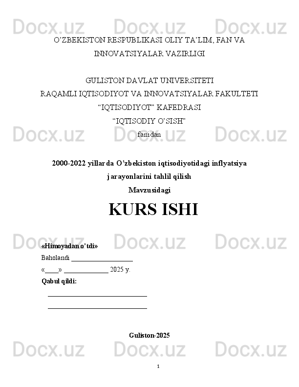 O’ZBEKISTON RESPUBLIKASI OLIY TA’LIM, FAN VA
INNOVATSIYALAR VAZIRLIGI
GULISTON DAVLAT UNIVERSITETI
RAQAMLI IQTISODIYOT VA INNOVATSIYALAR FAKULTETI
“IQTISODIYOT” KAFEDRASI
“IQTISODIY O’SISH” 
fanidan
2000-2022 yillarda O’zbekiston iqtisodiyotidagi inflyatsiya
jarayonlarini tahlil qilish
Mavzusidagi
KURS ISHI
                                                                                                         
                                        
Guliston-2025
1«Himoyadan o’tdi»
Baholandi __________________
«____» _____________ 2025 y.
Qabul qildi:
_____________________________
_____________________________ 