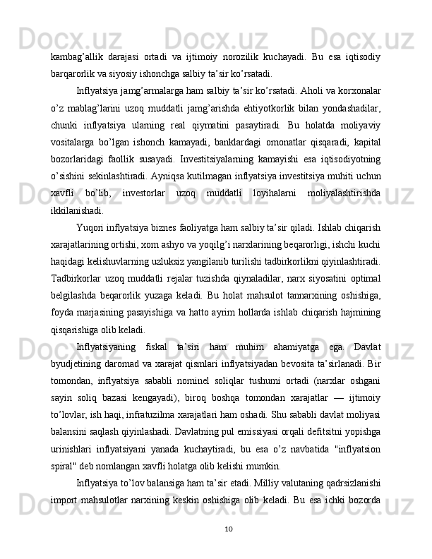 kambag’allik   darajasi   ortadi   va   ijtimoiy   norozilik   kuchayadi.   Bu   esa   iqtisodiy
barqarorlik va siyosiy ishonchga salbiy ta’sir ko’rsatadi.
Inflyatsiya jamg’armalarga ham salbiy ta’sir ko’rsatadi. Aholi va korxonalar
o’z   mablag’larini   uzoq   muddatli   jamg’arishda   ehtiyotkorlik   bilan   yondashadilar,
chunki   inflyatsiya   ularning   real   qiymatini   pasaytiradi.   Bu   holatda   moliyaviy
vositalarga   bo’lgan   ishonch   kamayadi,   banklardagi   omonatlar   qisqaradi,   kapital
bozorlaridagi   faollik   susayadi.   Investitsiyalarning   kamayishi   esa   iqtisodiyotning
o’sishini sekinlashtiradi. Ayniqsa kutilmagan inflyatsiya investitsiya muhiti uchun
xavfli   bo’lib,   investorlar   uzoq   muddatli   loyihalarni   moliyalashtirishda
ikkilanishadi.
Yuqori inflyatsiya biznes faoliyatga ham salbiy ta’sir qiladi. Ishlab chiqarish
xarajatlarining ortishi, xom ashyo va yoqilg’i narxlarining beqarorligi, ishchi kuchi
haqidagi kelishuvlarning uzluksiz yangilanib turilishi tadbirkorlikni qiyinlashtiradi.
Tadbirkorlar   uzoq   muddatli   rejalar   tuzishda   qiynaladilar,   narx   siyosatini   optimal
belgilashda   beqarorlik   yuzaga   keladi.   Bu   holat   mahsulot   tannarxining   oshishiga,
foyda marjasining pasayishiga va hatto ayrim hollarda ishlab chiqarish hajmining
qisqarishiga olib keladi.
Inflyatsiyaning   fiskal   ta’siri   ham   muhim   ahamiyatga   ega.   Davlat
byudjetining  daromad  va   xarajat   qismlari   inflyatsiyadan   bevosita   ta’sirlanadi.   Bir
tomondan,   inflyatsiya   sababli   nominel   soliqlar   tushumi   ortadi   (narxlar   oshgani
sayin   soliq   bazasi   kengayadi),   biroq   boshqa   tomondan   xarajatlar   —   ijtimoiy
to’lovlar, ish haqi, infratuzilma xarajatlari ham oshadi. Shu sababli davlat moliyasi
balansini saqlash qiyinlashadi. Davlatning pul emissiyasi orqali defitsitni yopishga
urinishlari   inflyatsiyani   yanada   kuchaytiradi,   bu   esa   o’z   navbatida   "inflyatsion
spiral" deb nomlangan xavfli holatga olib kelishi mumkin.
Inflyatsiya to’lov balansiga ham ta’sir etadi. Milliy valutaning qadrsizlanishi
import   mahsulotlar   narxining   keskin   oshishiga   olib   keladi.   Bu   esa   ichki   bozorda
10 