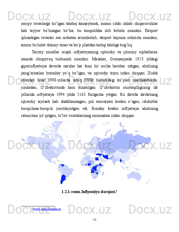 xorijiy   tovarlarga   bo’lgan   talabni   kamaytiradi,   ammo   ichki   ishlab   chiqaruvchilar
hali   tayyor   bo’lmagan   bo’lsa,   bu   tanqislikka   olib   kelishi   mumkin.   Eksport
qilinadigan   tovarlar   esa   nisbatan   arzonlashib,   eksport   hajmini   oshirishi   mumkin,
ammo bu holat doimiy emas va ko’p jihatdan tashqi talabga bog’liq.
Tarixiy   misollar   orqali   inflyatsiyaning   iqtisodiy   va   ijtimoiy   oqibatlarini
yanada   chuqurroq   tushunish   mumkin.   Masalan,   Germaniyada   1923   yildagi
giperinflyatsiya   davrida   narxlar   har   kuni   bir   necha   barobar   oshgan,   aholining
jamg’armalari   butunlay   yo’q   bo’lgan,   va   iqtisodiy   tizim   izdan   chiqqan.   Xuddi
shunday   holat   1990-yillarda   sobiq   SSSR   hududidagi   ko’plab   mamlakatlarda,
jumladan,   O’zbekistonda   ham   kuzatilgan.   O’zbekiston   mustaqilligining   ilk
yillarida   inflyatsiya   1994   yilda   1163   foizgacha   yetgan.   Bu   davrda   davlatning
iqtisodiy   siyosati   hali   shakllanmagan,   pul   emissiyasi   keskin   o’sgan,   islohotlar
bosqichma-bosqich   yuritilayotgan   edi.   Bunday   keskin   inflyatsiya   aholining
ishonchini yo’qotgan, to’lov vositalarining muomalasi izdan chiqqan.
1.2.1- rasm . Inflyatsiya   darajasi . 3
3
  www.    krizis-kopilka.ru     
11 
