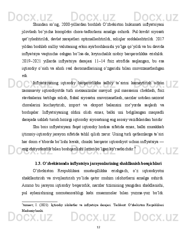Shundan   so ’ ng ,   2000- yillardan   boshlab   O ’ zbekiston   hukumati   inflyatsiyani
jilovlash   bo ’ yicha   kompleks   chora - tadbirlarni   amalga   oshirdi .   Pul - kredit   siyosati
qat ’ iylashtirildi ,   davlat   xarajatlari   optimallashtirildi ,   soliqlar   soddalashtirildi . 2017
yildan   boshlab   milliy   valutaning   erkin   ayirboshlanishi   yo ’ lga   qo ’ yildi   va   bu   davrda
inflyatsiya   vaqtincha   oshgan   bo ’ lsa - da ,   keyinchalik   nisbiy   barqarorlikka   erishildi .
2019–2021   yillarda   inflyatsiya   darajasi   11–14   foiz   atrofida   saqlangan ,   bu   esa
iqtisodiy   o ’ sish   va   aholi   real   daromadlarining   o ’ zgarishi   bilan   muvozanatlashgan
edi .
Inflyatsiyaning   iqtisodiy   barqarorlikka   salbiy   ta ’ sirini   kamaytirish   uchun
zamonaviy   iqtisodiyotda   turli   mexanizmlar   mavjud :   pul   massasini   cheklash ,   foiz
stavkalarini   tartibga   solish ,  fiskal   siyosatni   muvozanatlash ,  narxlar   ustidan   nazorat
choralarini   kuchaytirish ,   import   va   eksport   balansini   me ’ yorda   saqlash   va
boshqalar .   Inflyatsiyaning   oldini   olish   emas,   balki   uni   belgilangan   maqsadli
darajada ushlab turish hozirgi iqtisodiy siyosatning eng asosiy vazifalaridan biridir
Shu   bois   inflyatsiyani   faqat   iqtisodiy   hodisa   sifatida   emas,   balki   murakkab
ijtimoiy-iqtisodiy jarayon sifatida tahlil qilish zarur. Uning turli qatlamlarga ta’siri
har doim e’tiborda bo’lishi kerak, chunki barqaror iqtisodiyot uchun inflyatsiya —
eng ehtiyotkorlik bilan boshqarilishi lozim bo’lgan ko’rsatkichdir. 4
1.3. O’zbekistonda inflyatsiya jarayonlarining shakllanish bosqichlari
O’zbekiston   Respublikasi   mustaqillikka   erishgach,   o’z   iqtisodiyotni
shakllantirish   va   rivojlantirish   yo’lida   qator   muhim   islohotlarni   amalga   oshirdi.
Ammo   bu   jarayon   iqtisodiy   beqarorlik,   narxlar   tizimining   yangidan   shakllanishi,
pul   aylanishining   nomutanosibligi   kabi   muammolar   bilan   yuzma-yuz   bo’ldi.
4
J umaev,   I.   (2021).   Iqtisodiy   islohotlar   va   inflyatsiya   darajasi.   Tashkent:   O‘zbekiston   Respublikasi
Markaziy banki.
12 