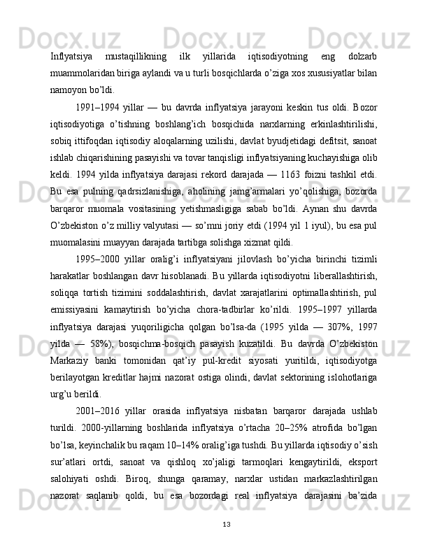 Inflyatsiya   mustaqillikning   ilk   yillarida   iqtisodiyotning   eng   dolzarb
muammolaridan biriga aylandi va u turli bosqichlarda o’ziga xos xususiyatlar bilan
namoyon bo’ldi.
1991–1994   yillar   —   bu   davrda   inflyatsiya   jarayoni   keskin   tus   oldi.   Bozor
iqtisodiyotiga   o’tishning   boshlang’ich   bosqichida   narxlarning   erkinlashtirilishi,
sobiq ittifoqdan iqtisodiy aloqalarning uzilishi, davlat byudjetidagi defitsit, sanoat
ishlab chiqarishining pasayishi va tovar tanqisligi inflyatsiyaning kuchayishiga olib
keldi.   1994   yilda   inflyatsiya   darajasi   rekord   darajada   —   1163   foizni   tashkil   etdi.
Bu   esa   pulning   qadrsizlanishiga,   aholining   jamg’armalari   yo’qolishiga,   bozorda
barqaror   muomala   vositasining   yetishmasligiga   sabab   bo’ldi.   Aynan   shu   davrda
O’zbekiston o’z milliy valyutasi — so’mni joriy etdi (1994 yil 1 iyul), bu esa pul
muomalasini muayyan darajada tartibga solishga xizmat qildi.
1995–2000   yillar   oralig’i   inflyatsiyani   jilovlash   bo’yicha   birinchi   tizimli
harakatlar   boshlangan  davr  hisoblanadi.   Bu yillarda  iqtisodiyotni  liberallashtirish,
soliqqa   tortish   tizimini   soddalashtirish,   davlat   xarajatlarini   optimallashtirish,   pul
emissiyasini   kamaytirish   bo’yicha   chora-tadbirlar   ko’rildi.   1995–1997   yillarda
inflyatsiya   darajasi   yuqoriligicha   qolgan   bo’lsa-da   (1995   yilda   —   307%,   1997
yilda   —   58%),   bosqichma-bosqich   pasayish   kuzatildi.   Bu   davrda   O’zbekiston
Markaziy   banki   tomonidan   qat’iy   pul-kredit   siyosati   yuritildi,   iqtisodiyotga
berilayotgan   kreditlar   hajmi   nazorat   ostiga   olindi,  davlat   sektorining  islohotlariga
urg’u berildi.
2001–2016   yillar   orasida   inflyatsiya   nisbatan   barqaror   darajada   ushlab
turildi.   2000-yillarning   boshlarida   inflyatsiya   o’rtacha   20–25%   atrofida   bo’lgan
bo’lsa, keyinchalik bu raqam 10–14% oralig’iga tushdi. Bu yillarda iqtisodiy o’sish
sur’atlari   ortdi,   sanoat   va   qishloq   xo’jaligi   tarmoqlari   kengaytirildi,   eksport
salohiyati   oshdi.   Biroq,   shunga   qaramay,   narxlar   ustidan   markazlashtirilgan
nazorat   saqlanib   qoldi,   bu   esa   bozordagi   real   inflyatsiya   darajasini   ba’zida
13 