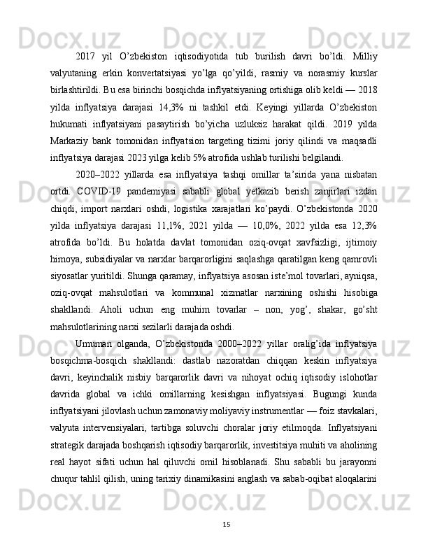 2017   yil   O’zbekiston   iqtisodiyotida   tub   burilish   davri   bo’ldi.   Milliy
valyutaning   erkin   konvertatsiyasi   yo’lga   qo’yildi,   rasmiy   va   norasmiy   kurslar
birlashtirildi. Bu esa birinchi bosqichda inflyatsiyaning ortishiga olib keldi — 2018
yilda   inflyatsiya   darajasi   14,3%   ni   tashkil   etdi.   Keyingi   yillarda   O’zbekiston
hukumati   inflyatsiyani   pasaytirish   bo’yicha   uzluksiz   harakat   qildi.   2019   yilda
Markaziy   bank   tomonidan   inflyatsion   targeting   tizimi   joriy   qilindi   va   maqsadli
inflyatsiya darajasi 2023 yilga kelib 5% atrofida ushlab turilishi belgilandi.
2020–2022   yillarda   esa   inflyatsiya   tashqi   omillar   ta’sirida   yana   nisbatan
ortdi.   COVID-19   pandemiyasi   sababli   global   yetkazib   berish   zanjirlari   izdan
chiqdi,   import   narxlari   oshdi,   logistika   xarajatlari   ko’paydi.   O’zbekistonda   2020
yilda   inflyatsiya   darajasi   11,1%,   2021   yilda   —   10,0%,   2022   yilda   esa   12,3%
atrofida   bo’ldi.   Bu   holatda   davlat   tomonidan   oziq-ovqat   xavfsizligi,   ijtimoiy
himoya, subsidiyalar va narxlar barqarorligini saqlashga qaratilgan keng qamrovli
siyosatlar yuritildi. Shunga qaramay, inflyatsiya asosan iste’mol tovarlari, ayniqsa,
oziq-ovqat   mahsulotlari   va   kommunal   xizmatlar   narxining   oshishi   hisobiga
shakllandi.   Aholi   uchun   eng   muhim   tovarlar   –   non,   yog’,   shakar,   go’sht
mahsulotlarining narxi sezilarli darajada oshdi.
Umuman   olganda,   O’zbekistonda   2000–2022   yillar   oralig’ida   inflyatsiya
bosqichma-bosqich   shakllandi:   dastlab   nazoratdan   chiqqan   keskin   inflyatsiya
davri,   keyinchalik   nisbiy   barqarorlik   davri   va   nihoyat   ochiq   iqtisodiy   islohotlar
davrida   global   va   ichki   omillarning   kesishgan   inflyatsiyasi.   Bugungi   kunda
inflyatsiyani jilovlash uchun zamonaviy moliyaviy instrumentlar — foiz stavkalari,
valyuta   intervensiyalari,   tartibga   soluvchi   choralar   joriy   etilmoqda.   Inflyatsiyani
strategik darajada boshqarish iqtisodiy barqarorlik, investitsiya muhiti va aholining
real   hayot   sifati   uchun   hal   qiluvchi   omil   hisoblanadi.   Shu   sababli   bu   jarayonni
chuqur tahlil qilish, uning tarixiy dinamikasini anglash va sabab-oqibat aloqalarini
15 