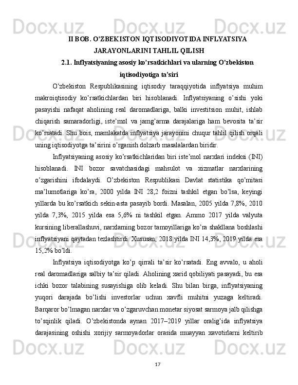 II BOB. O’ZBEKISTON IQTISODIYOTIDA INFLYATSIYA
JARAYONLARINI TAHLIL QILISH
2.1. Inflyatsiyaning asosiy ko’rsatkichlari va ularning O’zbekiston
iqtisodiyotiga ta’siri
O’zbekiston   Respublikasining   iqtisodiy   taraqqiyotida   inflyatsiya   muhim
makroiqtisodiy   ko’rsatkichlardan   biri   hisoblanadi.   Inflyatsiyaning   o’sishi   yoki
pasayishi   nafaqat   aholining   real   daromadlariga,   balki   investitsion   muhit,   ishlab
chiqarish   samaradorligi,   iste’mol   va   jamg’arma   darajalariga   ham   bevosita   ta’sir
ko’rsatadi.  Shu bois,  mamlakatda inflyatsiya jarayonini  chuqur  tahlil  qilish  orqali
uning iqtisodiyotga ta’sirini o’rganish dolzarb masalalardan biridir.
Inflyatsiyaning asosiy  ko’rsatkichlaridan biri iste’mol narxlari indeksi (INI)
hisoblanadi.   INI   bozor   savatchasidagi   mahsulot   va   xizmatlar   narxlarining
o’zgarishini   ifodalaydi.   O’zbekiston   Respublikasi   Davlat   statistika   qo’mitasi
ma’lumotlariga   ko’ra,   2000   yilda   INI   28,2   foizni   tashkil   etgan   bo’lsa,   keyingi
yillarda bu ko’rsatkich sekin-asta pasayib bordi. Masalan,  2005 yilda 7,8%, 2010
yilda   7,3%,   2015   yilda   esa   5,6%   ni   tashkil   etgan.   Ammo   2017   yilda   valyuta
kursining liberallashuvi, narxlarning bozor tamoyillariga ko’ra shakllana boshlashi
inflyatsiyani qaytadan tezlashtirdi. Xususan, 2018 yilda INI 14,3%, 2019 yilda esa
15,2% bo’ldi.
Inflyatsiya   iqtisodiyotga   ko’p   qirrali   ta’sir   ko’rsatadi.   Eng   avvalo,   u   aholi
real daromadlariga salbiy ta’sir qiladi. Aholining xarid qobiliyati pasayadi, bu esa
ichki   bozor   talabining   susayishiga   olib   keladi.   Shu   bilan   birga,   inflyatsiyaning
yuqori   darajada   bo’lishi   investorlar   uchun   xavfli   muhitni   yuzaga   keltiradi.
Barqaror bo’lmagan narxlar va o’zgaruvchan monetar siyosat sarmoya jalb qilishga
to’sqinlik   qiladi.   O’zbekistonda   aynan   2017–2019   yillar   oralig’ida   inflyatsiya
darajasining   oshishi   xorijiy   sarmoyadorlar   orasida   muayyan   xavotirlarni   keltirib
17 