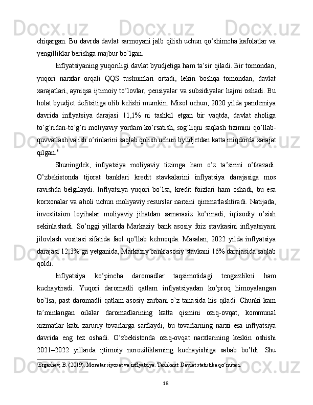 chiqargan. Bu davrda davlat sarmoyani jalb qilish uchun qo’shimcha kafolatlar va
yengilliklar berishga majbur bo’lgan.
Inflyatsiyaning yuqoriligi davlat byudjetiga ham ta’sir qiladi. Bir tomondan,
yuqori   narxlar   orqali   QQS   tushumlari   ortadi,   lekin   boshqa   tomondan,   davlat
xarajatlari, ayniqsa ijtimoiy to’lovlar, pensiyalar va subsidiyalar hajmi oshadi. Bu
holat byudjet defitsitiga olib kelishi mumkin. Misol uchun, 2020 yilda pandemiya
davrida   inflyatsiya   darajasi   11,1%   ni   tashkil   etgan   bir   vaqtda,   davlat   aholiga
to’g’ridan-to’g’ri  moliyaviy  yordam  ko’rsatish,  sog’liqni  saqlash  tizimini  qo’llab-
quvvatlash va ish o’rinlarini saqlab qolish uchun byudjetdan katta miqdorda xarajat
qilgan. 6
Shuningdek,   inflyatsiya   moliyaviy   tizimga   ham   o’z   ta’sirini   o’tkazadi.
O’zbekistonda   tijorat   banklari   kredit   stavkalarini   inflyatsiya   darajasiga   mos
ravishda   belgilaydi.   Inflyatsiya   yuqori   bo’lsa,   kredit   foizlari   ham   oshadi,   bu   esa
korxonalar va aholi uchun moliyaviy resurslar narxini qimmatlashtiradi. Natijada,
investitsion   loyihalar   moliyaviy   jihatdan   samarasiz   ko’rinadi,   iqtisodiy   o’sish
sekinlashadi.   So’nggi   yillarda   Markaziy   bank   asosiy   foiz   stavkasini   inflyatsiyani
jilovlash   vositasi   sifatida   faol   qo’llab   kelmoqda.   Masalan,   2022   yilda   inflyatsiya
darajasi 12,3% ga yetganida, Markaziy bank asosiy stavkani 16% darajasida saqlab
qoldi.
Inflyatsiya   ko’pincha   daromadlar   taqsimotidagi   tengsizlikni   ham
kuchaytiradi.   Yuqori   daromadli   qatlam   inflyatsiyadan   ko’proq   himoyalangan
bo’lsa,   past   daromadli   qatlam   asosiy   zarbani   o’z   tanasida   his   qiladi.  Chunki   kam
ta’minlangan   oilalar   daromadlarining   katta   qismini   oziq-ovqat,   kommunal
xizmatlar   kabi   zaruriy   tovarlarga   sarflaydi,   bu   tovarlarning   narxi   esa   inflyatsiya
davrida   eng   tez   oshadi.   O’zbekistonda   oziq-ovqat   narxlarining   keskin   oshishi
2021–2022   yillarda   ijtimoiy   noroziliklarning   kuchayishiga   sabab   bo’ldi.   Shu
6
Ergashev, B. (2019). Monetar siyosat va inflyatsiya. Tashkent: Davlat statistika qo‘mitasi.
18 
