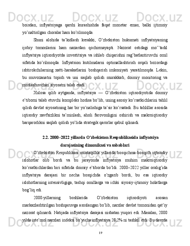 boisdan,   inflyatsiyaga   qarshi   kurashishda   faqat   monetar   emas,   balki   ijtimoiy
yo’naltirilgan choralar ham ko’rilmoqda.
Shuni   alohida   ta’kidlash   kerakki,   O’zbekiston   hukumati   inflyatsiyaning
ijobiy   tomonlarini   ham   nazardan   qochirmayapti.   Nazorat   ostidagi   mo’’tadil
inflyatsiya   iqtisodiyotda   investitsiya   va   ishlab   chiqarishni   rag’batlantiruvchi   omil
sifatida   ko’rilmoqda.   Inflyatsion   kutilmalarni   optimallashtirish   orqali   bozordagi
ishtirokchilarning   xatti-harakatlarini   boshqarish   imkoniyati   yaratilmoqda.   Lekin,
bu   muvozanatni   topish   va   uni   saqlab   qolish   murakkab,   doimiy   monitoring   va
moslashuvchan siyosatni talab etadi.
Xulosa   qilib   aytganda,   inflyatsiya   —   O’zbekiston   iqtisodiyotida   doimiy
e’tiborni talab etuvchi kompleks hodisa bo’lib, uning asosiy ko’rsatkichlarini tahlil
qilish davlat siyosatining har bir yo’nalishiga ta’sir ko’rsatadi. Bu tahlillar asosida
iqtisodiy   xavfsizlikni   ta’minlash,   aholi   farovonligini   oshirish   va   makroiqtisodiy
barqarorlikni saqlab qolish yo’lida strategik qarorlar qabul qilinadi.
2.2. 2000–2022 yillarda O’zbekiston Respublikasida inflyatsiya
darajasining dinamikasi va sabablari
O’zbekiston  Respublikasi  mustaqillik yillarida bosqichma-bosqich iqtisodiy
islohotlar   olib   bordi   va   bu   jarayonda   inflyatsiya   muhim   makroiqtisodiy
ko’rsatkichlardan biri sifatida doimiy e’tiborda bo’ldi. 2000–2022 yillar oralig’ida
inflyatsiya   darajasi   bir   necha   bosqichda   o’zgarib   bordi,   bu   esa   iqtisodiy
islohotlarning   intensivligiga,   tashqi   omillarga   va   ichki   siyosiy-ijtimoiy   holatlarga
bog’liq edi.
2000-yillarning   boshlarida   O’zbekiston   iqtisodiyoti   asosan
markazlashtirilgan boshqaruvga asoslangan bo’lib, narxlar davlat tomonidan qat’iy
nazorat qilinardi. Natijada inflyatsiya darajasi  nisbatan yuqori edi. Masalan,  2000
yilda iste’mol narxlari indeksi bo’yicha inflyatsiya 28,2% ni tashkil etdi. Bu davrda
19 