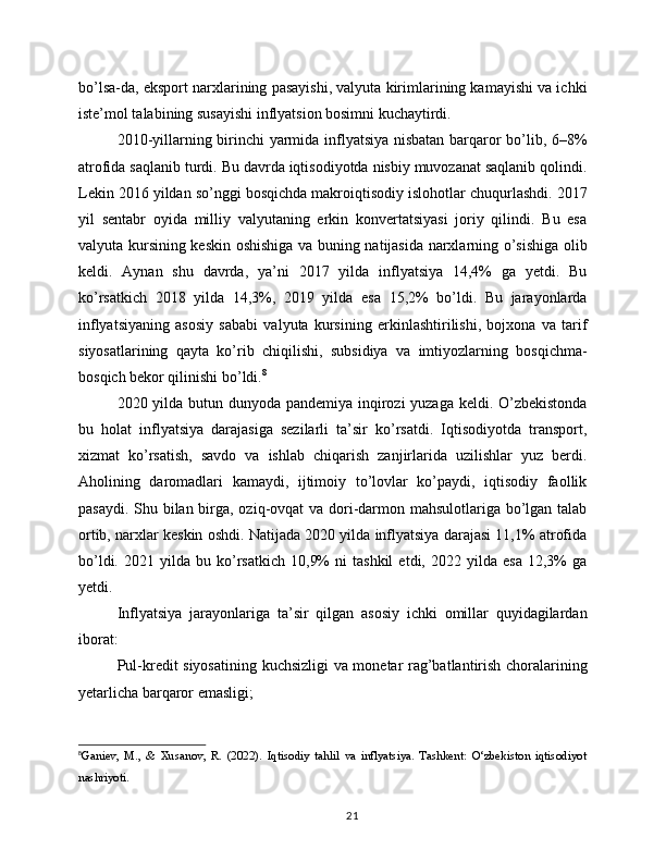 bo’lsa-da, eksport narxlarining pasayishi, valyuta kirimlarining kamayishi va ichki
iste’mol talabining susayishi inflyatsion bosimni kuchaytirdi.
2010-yillarning birinchi yarmida inflyatsiya nisbatan barqaror bo’lib, 6–8%
atrofida saqlanib turdi. Bu davrda iqtisodiyotda nisbiy muvozanat saqlanib qolindi.
Lekin 2016 yildan so’nggi bosqichda makroiqtisodiy islohotlar chuqurlashdi. 2017
yil   sentabr   oyida   milliy   valyutaning   erkin   konvertatsiyasi   joriy   qilindi.   Bu   esa
valyuta kursining keskin oshishiga va buning natijasida narxlarning o’sishiga olib
keldi.   Aynan   shu   davrda,   ya’ni   2017   yilda   inflyatsiya   14,4%   ga   yetdi.   Bu
ko’rsatkich   2018   yilda   14,3%,   2019   yilda   esa   15,2%   bo’ldi.   Bu   jarayonlarda
inflyatsiyaning   asosiy   sababi   valyuta   kursining   erkinlashtirilishi,   bojxona   va   tarif
siyosatlarining   qayta   ko’rib   chiqilishi,   subsidiya   va   imtiyozlarning   bosqichma-
bosqich bekor qilinishi bo’ldi. 8
2020 yilda butun dunyoda pandemiya inqirozi yuzaga keldi. O’zbekistonda
bu   holat   inflyatsiya   darajasiga   sezilarli   ta’sir   ko’rsatdi.   Iqtisodiyotda   transport,
xizmat   ko’rsatish,   savdo   va   ishlab   chiqarish   zanjirlarida   uzilishlar   yuz   berdi.
Aholining   daromadlari   kamaydi,   ijtimoiy   to’lovlar   ko’paydi,   iqtisodiy   faollik
pasaydi. Shu bilan birga, oziq-ovqat va dori-darmon mahsulotlariga bo’lgan talab
ortib, narxlar keskin oshdi. Natijada 2020 yilda inflyatsiya darajasi 11,1% atrofida
bo’ldi.   2021  yilda   bu  ko’rsatkich   10,9%   ni   tashkil   etdi,  2022   yilda  esa   12,3%   ga
yetdi.
Inflyatsiya   jarayonlariga   ta’sir   qilgan   asosiy   ichki   omillar   quyidagilardan
iborat:
Pul-kredit siyosatining kuchsizligi va monetar rag’batlantirish choralarining
yetarlicha barqaror emasligi;
8
Ganiev,   M.,   &   Xusanov,   R.   (2022).   Iqtisodiy   tahlil   va   inflyatsiya.   Tashkent:   O‘zbekiston   iqtisodiyot
nashriyoti.
21 