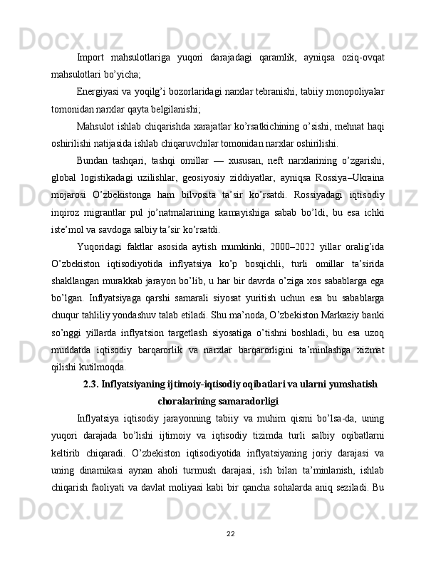 Import   mahsulotlariga   yuqori   darajadagi   qaramlik,   ayniqsa   oziq-ovqat
mahsulotlari bo’yicha;
Energiyasi va yoqilg’i bozorlaridagi narxlar tebranishi, tabiiy monopoliyalar
tomonidan narxlar qayta belgilanishi;
Mahsulot ishlab chiqarishda xarajatlar ko’rsatkichining o’sishi, mehnat haqi
oshirilishi natijasida ishlab chiqaruvchilar tomonidan narxlar oshirilishi.
Bundan   tashqari,   tashqi   omillar   —   xususan,   neft   narxlarining   o’zgarishi,
global   logistikadagi   uzilishlar,   geosiyosiy   ziddiyatlar,   ayniqsa   Rossiya–Ukraina
mojarosi   O’zbekistonga   ham   bilvosita   ta’sir   ko’rsatdi.   Rossiyadagi   iqtisodiy
inqiroz   migrantlar   pul   jo’natmalarining   kamayishiga   sabab   bo’ldi,   bu   esa   ichki
iste’mol va savdoga salbiy ta’sir ko’rsatdi.
Yuqoridagi   faktlar   asosida   aytish   mumkinki,   2000–2022   yillar   oralig’ida
O’zbekiston   iqtisodiyotida   inflyatsiya   ko’p   bosqichli,   turli   omillar   ta’sirida
shakllangan  murakkab jarayon bo’lib, u har  bir  davrda o’ziga  xos sabablarga  ega
bo’lgan.   Inflyatsiyaga   qarshi   samarali   siyosat   yuritish   uchun   esa   bu   sabablarga
chuqur tahliliy yondashuv talab etiladi. Shu ma’noda, O’zbekiston Markaziy banki
so’nggi   yillarda   inflyatsion   targetlash   siyosatiga   o’tishni   boshladi,   bu   esa   uzoq
muddatda   iqtisodiy   barqarorlik   va   narxlar   barqarorligini   ta’minlashga   xizmat
qilishi kutilmoqda.
2.3. Inflyatsiyaning ijtimoiy-iqtisodiy oqibatlari va ularni yumshatish
choralarining samaradorligi
Inflyatsiya   iqtisodiy   jarayonning   tabiiy   va   muhim   qismi   bo’lsa-da,   uning
yuqori   darajada   bo’lishi   ijtimoiy   va   iqtisodiy   tizimda   turli   salbiy   oqibatlarni
keltirib   chiqaradi.   O’zbekiston   iqtisodiyotida   inflyatsiyaning   joriy   darajasi   va
uning   dinamikasi   aynan   aholi   turmush   darajasi,   ish   bilan   ta’minlanish,   ishlab
chiqarish  faoliyati   va davlat   moliyasi   kabi  bir  qancha  sohalarda  aniq  seziladi.  Bu
22 