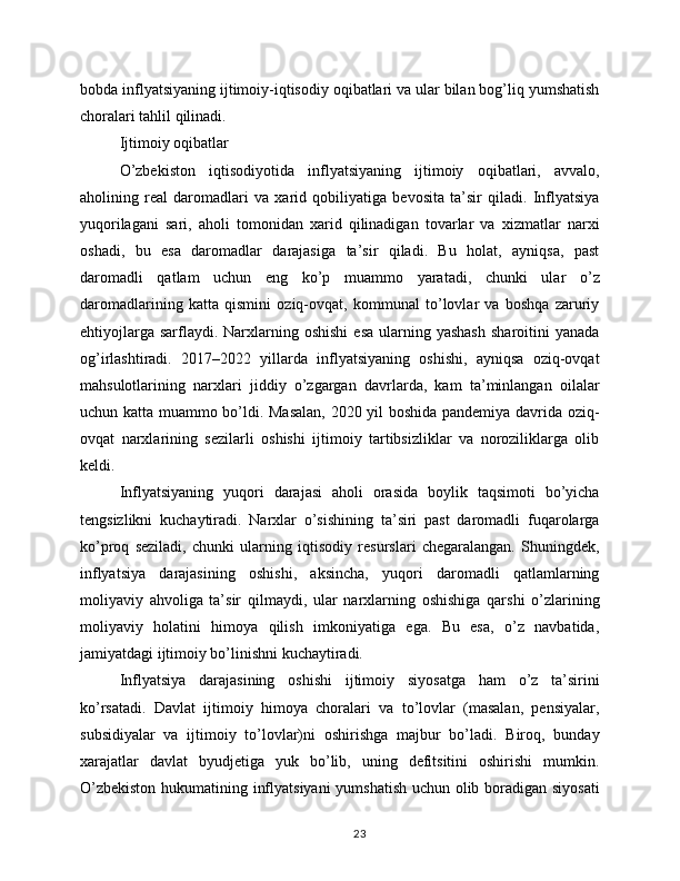 bobda inflyatsiyaning ijtimoiy-iqtisodiy oqibatlari va ular bilan bog’liq yumshatish
choralari tahlil qilinadi.
Ijtimoiy oqibatlar
O’zbekiston   iqtisodiyotida   inflyatsiyaning   ijtimoiy   oqibatlari,   avvalo,
aholining   real   daromadlari   va   xarid   qobiliyatiga   bevosita   ta’sir   qiladi.   Inflyatsiya
yuqorilagani   sari,   aholi   tomonidan   xarid   qilinadigan   tovarlar   va   xizmatlar   narxi
oshadi,   bu   esa   daromadlar   darajasiga   ta’sir   qiladi.   Bu   holat,   ayniqsa,   past
daromadli   qatlam   uchun   eng   ko’p   muammo   yaratadi,   chunki   ular   o’z
daromadlarining   katta   qismini   oziq-ovqat,   kommunal   to’lovlar   va   boshqa   zaruriy
ehtiyojlarga  sarflaydi. Narxlarning oshishi   esa  ularning yashash   sharoitini  yanada
og’irlashtiradi.   2017–2022   yillarda   inflyatsiyaning   oshishi,   ayniqsa   oziq-ovqat
mahsulotlarining   narxlari   jiddiy   o’zgargan   davrlarda,   kam   ta’minlangan   oilalar
uchun katta muammo bo’ldi. Masalan,  2020 yil boshida pandemiya davrida oziq-
ovqat   narxlarining   sezilarli   oshishi   ijtimoiy   tartibsizliklar   va   noroziliklarga   olib
keldi.
Inflyatsiyaning   yuqori   darajasi   aholi   orasida   boylik   taqsimoti   bo’yicha
tengsizlikni   kuchaytiradi.   Narxlar   o’sishining   ta’siri   past   daromadli   fuqarolarga
ko’proq   seziladi,   chunki   ularning   iqtisodiy   resurslari   chegaralangan.   Shuningdek,
inflyatsiya   darajasining   oshishi,   aksincha,   yuqori   daromadli   qatlamlarning
moliyaviy   ahvoliga   ta’sir   qilmaydi,   ular   narxlarning   oshishiga   qarshi   o’zlarining
moliyaviy   holatini   himoya   qilish   imkoniyatiga   ega.   Bu   esa,   o’z   navbatida,
jamiyatdagi ijtimoiy bo’linishni kuchaytiradi.
Inflyatsiya   darajasining   oshishi   ijtimoiy   siyosatga   ham   o’z   ta’sirini
ko’rsatadi.   Davlat   ijtimoiy   himoya   choralari   va   to’lovlar   (masalan,   pensiyalar,
subsidiyalar   va   ijtimoiy   to’lovlar)ni   oshirishga   majbur   bo’ladi.   Biroq,   bunday
xarajatlar   davlat   byudjetiga   yuk   bo’lib,   uning   defitsitini   oshirishi   mumkin.
O’zbekiston hukumatining inflyatsiyani  yumshatish uchun olib boradigan siyosati
23 