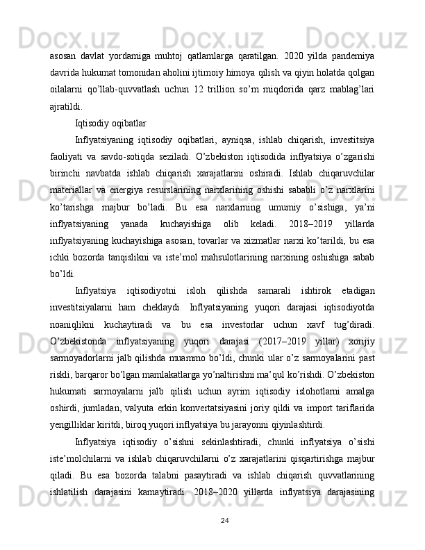 asosan   davlat   yordamiga   muhtoj   qatlamlarga   qaratilgan.   2020   yilda   pandemiya
davrida hukumat tomonidan aholini ijtimoiy himoya qilish va qiyin holatda qolgan
oilalarni   qo’llab-quvvatlash   uchun   12   trillion   so’m   miqdorida   qarz   mablag’lari
ajratildi.
Iqtisodiy oqibatlar
Inflyatsiyaning   iqtisodiy   oqibatlari,   ayniqsa,   ishlab   chiqarish,   investitsiya
faoliyati   va   savdo-sotiqda   seziladi.   O’zbekiston   iqtisodida   inflyatsiya   o’zgarishi
birinchi   navbatda   ishlab   chiqarish   xarajatlarini   oshiradi.   Ishlab   chiqaruvchilar
materiallar   va   energiya   resurslarining   narxlarining   oshishi   sababli   o’z   narxlarini
ko’tarishga   majbur   bo’ladi.   Bu   esa   narxlarning   umumiy   o’sishiga,   ya’ni
inflyatsiyaning   yanada   kuchayishiga   olib   keladi.   2018–2019   yillarda
inflyatsiyaning kuchayishiga asosan, tovarlar  va xizmatlar  narxi ko’tarildi, bu esa
ichki   bozorda   tanqislikni   va   iste’mol   mahsulotlarining   narxining   oshishiga   sabab
bo’ldi.
Inflyatsiya   iqtisodiyotni   isloh   qilishda   samarali   ishtirok   etadigan
investitsiyalarni   ham   cheklaydi.   Inflyatsiyaning   yuqori   darajasi   iqtisodiyotda
noaniqlikni   kuchaytiradi   va   bu   esa   investorlar   uchun   xavf   tug’diradi.
O’zbekistonda   inflyatsiyaning   yuqori   darajasi   (2017–2019   yillar)   xorijiy
sarmoyadorlarni  jalb qilishda muammo bo’ldi, chunki ular o’z sarmoyalarini  past
riskli, barqaror bo’lgan mamlakatlarga yo’naltirishni ma’qul ko’rishdi. O’zbekiston
hukumati   sarmoyalarni   jalb   qilish   uchun   ayrim   iqtisodiy   islohotlarni   amalga
oshirdi,   jumladan,   valyuta   erkin   konvertatsiyasini   joriy   qildi   va   import   tariflarida
yengilliklar kiritdi, biroq yuqori inflyatsiya bu jarayonni qiyinlashtirdi.
Inflyatsiya   iqtisodiy   o’sishni   sekinlashtiradi,   chunki   inflyatsiya   o’sishi
iste’molchilarni   va   ishlab   chiqaruvchilarni   o’z   xarajatlarini   qisqartirishga   majbur
qiladi.   Bu   esa   bozorda   talabni   pasaytiradi   va   ishlab   chiqarish   quvvatlarining
ishlatilish   darajasini   kamaytiradi.   2018–2020   yillarda   inflyatsiya   darajasining
24 
