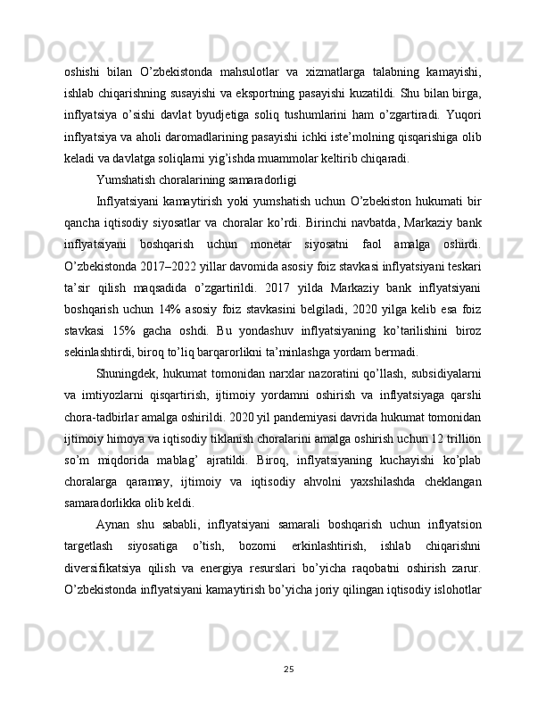 oshishi   bilan   O’zbekistonda   mahsulotlar   va   xizmatlarga   talabning   kamayishi,
ishlab chiqarishning susayishi va eksportning pasayishi kuzatildi. Shu bilan birga,
inflyatsiya   o’sishi   davlat   byudjetiga   soliq   tushumlarini   ham   o’zgartiradi.   Yuqori
inflyatsiya va aholi daromadlarining pasayishi ichki iste’molning qisqarishiga olib
keladi va davlatga soliqlarni yig’ishda muammolar keltirib chiqaradi.
Yumshatish choralarining samaradorligi
Inflyatsiyani   kamaytirish   yoki   yumshatish   uchun   O’zbekiston   hukumati   bir
qancha   iqtisodiy   siyosatlar   va   choralar   ko’rdi.   Birinchi   navbatda,   Markaziy   bank
inflyatsiyani   boshqarish   uchun   monetar   siyosatni   faol   amalga   oshirdi.
O’zbekistonda 2017–2022 yillar davomida asosiy foiz stavkasi inflyatsiyani teskari
ta’sir   qilish   maqsadida   o’zgartirildi.   2017   yilda   Markaziy   bank   inflyatsiyani
boshqarish   uchun   14%   asosiy   foiz   stavkasini   belgiladi,   2020   yilga   kelib   esa   foiz
stavkasi   15%   gacha   oshdi.   Bu   yondashuv   inflyatsiyaning   ko’tarilishini   biroz
sekinlashtirdi, biroq to’liq barqarorlikni ta’minlashga yordam bermadi.
Shuningdek,  hukumat   tomonidan   narxlar   nazoratini   qo’llash,   subsidiyalarni
va   imtiyozlarni   qisqartirish,   ijtimoiy   yordamni   oshirish   va   inflyatsiyaga   qarshi
chora-tadbirlar amalga oshirildi. 2020 yil pandemiyasi davrida hukumat tomonidan
ijtimoiy himoya va iqtisodiy tiklanish choralarini amalga oshirish uchun 12 trillion
so’m   miqdorida   mablag’   ajratildi.   Biroq,   inflyatsiyaning   kuchayishi   ko’plab
choralarga   qaramay,   ijtimoiy   va   iqtisodiy   ahvolni   yaxshilashda   cheklangan
samaradorlikka olib keldi.
Aynan   shu   sababli,   inflyatsiyani   samarali   boshqarish   uchun   inflyatsion
targetlash   siyosatiga   o’tish,   bozorni   erkinlashtirish,   ishlab   chiqarishni
diversifikatsiya   qilish   va   energiya   resurslari   bo’yicha   raqobatni   oshirish   zarur.
O’zbekistonda inflyatsiyani kamaytirish bo’yicha joriy qilingan iqtisodiy islohotlar
25 