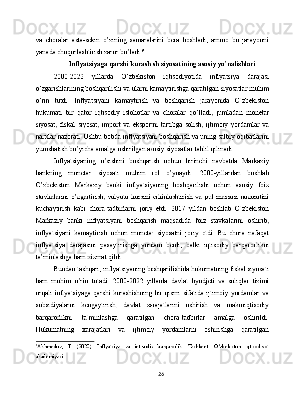 va   choralar   asta-sekin   o’zining   samaralarini   bera   boshladi,   ammo   bu   jarayonni
yanada chuqurlashtirish zarur bo’ladi. 9
 Inflyatsiyaga qarshi kurashish siyosatining asosiy yo’nalishlari
2000-2022   yillarda   O’zbekiston   iqtisodiyotida   inflyatsiya   darajasi
o’zgarishlarining boshqarilishi va ularni kamaytirishga qaratilgan siyosatlar muhim
o’rin   tutdi.   Inflyatsiyani   kamaytirish   va   boshqarish   jarayonida   O’zbekiston
hukumati   bir   qator   iqtisodiy   islohotlar   va   choralar   qo’lladi,   jumladan   monetar
siyosat,   fiskal   siyosat,   import   va   eksportni   tartibga   solish,   ijtimoiy   yordamlar   va
narxlar nazorati. Ushbu bobda inflyatsiyani boshqarish va uning salbiy oqibatlarini
yumshatish bo’yicha amalga oshirilgan asosiy siyosatlar tahlil qilinadi
Inflyatsiyaning   o’sishini   boshqarish   uchun   birinchi   navbatda   Markaziy
bankning   monetar   siyosati   muhim   rol   o’ynaydi.   2000-yillardan   boshlab
O’zbekiston   Markaziy   banki   inflyatsiyaning   boshqarilishi   uchun   asosiy   foiz
stavkalarini   o’zgartirish,   valyuta   kursini   erkinlashtirish   va   pul   massasi   nazoratini
kuchaytirish   kabi   chora-tadbirlarni   joriy   etdi.   2017   yildan   boshlab   O’zbekiston
Markaziy   banki   inflyatsiyani   boshqarish   maqsadida   foiz   stavkalarini   oshirib,
inflyatsiyani   kamaytirish   uchun   monetar   siyosatni   joriy   etdi.   Bu   chora   nafaqat
inflyatsiya   darajasini   pasaytirishga   yordam   berdi,   balki   iqtisodiy   barqarorlikni
ta’minlashga ham xizmat qildi.
Bundan tashqari, inflyatsiyaning boshqarilishida hukumatning fiskal siyosati
ham   muhim   o’rin   tutadi.   2000-2022   yillarda   davlat   byudjeti   va   soliqlar   tizimi
orqali   inflyatsiyaga   qarshi   kurashishning   bir   qismi   sifatida   ijtimoiy   yordamlar   va
subsidiyalarni   kengaytirish,   davlat   xarajatlarini   oshirish   va   makroiqtisodiy
barqarorlikni   ta’minlashga   qaratilgan   chora-tadbirlar   amalga   oshirildi.
Hukumatning   xarajatlari   va   ijtimoiy   yordamlarni   oshirishga   qaratilgan
9
Akhmedov,   T.   (2020).   Inflyatsiya   va   iqtisodiy   barqarorlik.   Tashkent:   O‘zbekiston   iqtisodiyot
akademiyasi.
26 