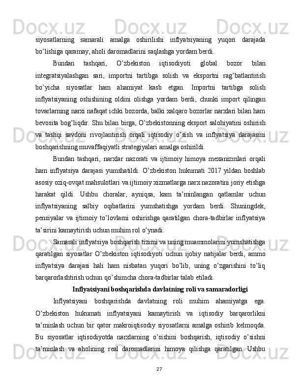 siyosatlarning   samarali   amalga   oshirilishi   inflyatsiyaning   yuqori   darajada
bo’lishiga qaramay, aholi daromadlarini saqlashga yordam berdi.
Bundan   tashqari,   O’zbekiston   iqtisodiyoti   global   bozor   bilan
integratsiyalashgan   sari,   importni   tartibga   solish   va   eksportni   rag’batlantirish
bo’yicha   siyosatlar   ham   ahamiyat   kasb   etgan.   Importni   tartibga   solish
inflyatsiyaning   oshishining   oldini   olishga   yordam   berdi,   chunki   import   qilingan
tovarlarning narxi nafaqat ichki bozorda, balki xalqaro bozorlar narxlari bilan ham
bevosita bog’liqdir. Shu bilan birga, O’zbekistonning eksport salohiyatini oshirish
va   tashqi   savdoni   rivojlantirish   orqali   iqtisodiy   o’sish   va   inflyatsiya   darajasini
boshqarishning muvaffaqiyatli strategiyalari amalga oshirildi.
Bundan   tashqari,   narxlar   nazorati   va   ijtimoiy   himoya   mexanizmlari   orqali
ham   inflyatsiya   darajasi   yumshatildi.   O’zbekiston   hukumati   2017   yildan   boshlab
asosiy oziq-ovqat mahsulotlari va ijtimoiy xizmatlarga narx nazoratini joriy etishga
harakat   qildi.   Ushbu   choralar,   ayniqsa,   kam   ta’minlangan   qatlamlar   uchun
inflyatsiyaning   salbiy   oqibatlarini   yumshatishga   yordam   berdi.   Shuningdek,
pensiyalar   va   ijtimoiy   to’lovlarni   oshirishga   qaratilgan   chora-tadbirlar   inflyatsiya
ta’sirini kamaytirish uchun muhim rol o’ynadi.
Samarali inflyatsiya boshqarish tizimi va uning muammolarini yumshatishga
qaratilgan   siyosatlar   O’zbekiston   iqtisodiyoti   uchun   ijobiy   natijalar   berdi,   ammo
inflyatsiya   darajasi   hali   ham   nisbatan   yuqori   bo’lib,   uning   o’zgarishini   to’liq
barqarorlashtirish uchun qo’shimcha chora-tadbirlar talab etiladi.
 Inflyatsiyani boshqarishda davlatning roli va samaradorligi
Inflyatsiyani   boshqarishda   davlatning   roli   muhim   ahamiyatga   ega.
O’zbekiston   hukumati   inflyatsiyani   kamaytirish   va   iqtisodiy   barqarorlikni
ta’minlash   uchun   bir   qator   makroiqtisodiy   siyosatlarni   amalga   oshirib   kelmoqda.
Bu   siyosatlar   iqtisodiyotda   narxlarning   o’sishini   boshqarish,   iqtisodiy   o’sishni
ta’minlash   va   aholining   real   daromadlarini   himoya   qilishga   qaratilgan.   Ushbu
27 