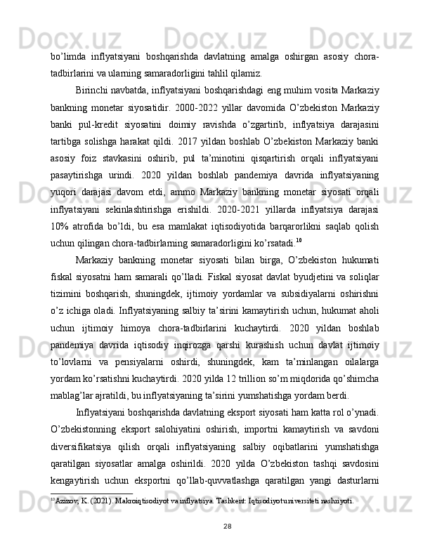 bo’limda   inflyatsiyani   boshqarishda   davlatning   amalga   oshirgan   asosiy   chora-
tadbirlarini va ularning samaradorligini tahlil qilamiz.
Birinchi navbatda, inflyatsiyani boshqarishdagi eng muhim vosita Markaziy
bankning   monetar   siyosatidir.   2000-2022   yillar   davomida   O’zbekiston   Markaziy
banki   pul-kredit   siyosatini   doimiy   ravishda   o’zgartirib,   inflyatsiya   darajasini
tartibga   solishga   harakat   qildi.   2017   yildan   boshlab   O’zbekiston   Markaziy   banki
asosiy   foiz   stavkasini   oshirib,   pul   ta’minotini   qisqartirish   orqali   inflyatsiyani
pasaytirishga   urindi.   2020   yildan   boshlab   pandemiya   davrida   inflyatsiyaning
yuqori   darajasi   davom   etdi,   ammo   Markaziy   bankning   monetar   siyosati   orqali
inflyatsiyani   sekinlashtirishga   erishildi.   2020-2021   yillarda   inflyatsiya   darajasi
10%   atrofida   bo’ldi,   bu   esa   mamlakat   iqtisodiyotida   barqarorlikni   saqlab   qolish
uchun qilingan chora-tadbirlarning samaradorligini ko’rsatadi. 10
Markaziy   bankning   monetar   siyosati   bilan   birga,   O’zbekiston   hukumati
fiskal  siyosatni  ham  samarali  qo’lladi. Fiskal  siyosat  davlat  byudjetini  va soliqlar
tizimini   boshqarish,   shuningdek,   ijtimoiy   yordamlar   va   subsidiyalarni   oshirishni
o’z ichiga oladi. Inflyatsiyaning salbiy ta’sirini kamaytirish uchun, hukumat aholi
uchun   ijtimoiy   himoya   chora-tadbirlarini   kuchaytirdi.   2020   yildan   boshlab
pandemiya   davrida   iqtisodiy   inqirozga   qarshi   kurashish   uchun   davlat   ijtimoiy
to’lovlarni   va   pensiyalarni   oshirdi,   shuningdek,   kam   ta’minlangan   oilalarga
yordam ko’rsatishni kuchaytirdi. 2020 yilda 12 trillion so’m miqdorida qo’shimcha
mablag’lar ajratildi, bu inflyatsiyaning ta’sirini yumshatishga yordam berdi.
Inflyatsiyani boshqarishda davlatning eksport siyosati ham katta rol o’ynadi.
O’zbekistonning   eksport   salohiyatini   oshirish,   importni   kamaytirish   va   savdoni
diversifikatsiya   qilish   orqali   inflyatsiyaning   salbiy   oqibatlarini   yumshatishga
qaratilgan   siyosatlar   amalga   oshirildi.   2020   yilda   O’zbekiston   tashqi   savdosini
kengaytirish   uchun   eksportni   qo’llab-quvvatlashga   qaratilgan   yangi   dasturlarni
10
Azizov, K. (2021). Makroiqtisodiyot va inflyatsiya. Tashkent: Iqtisodiyot universiteti nashriyoti.
28 