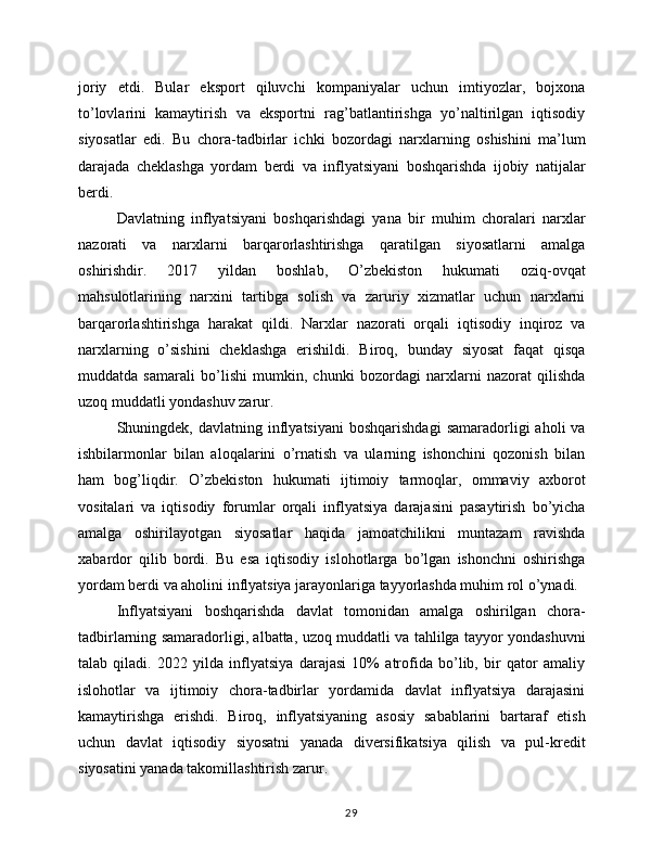 joriy   etdi.   Bular   eksport   qiluvchi   kompaniyalar   uchun   imtiyozlar,   bojxona
to’lovlarini   kamaytirish   va   eksportni   rag’batlantirishga   yo’naltirilgan   iqtisodiy
siyosatlar   edi.   Bu   chora-tadbirlar   ichki   bozordagi   narxlarning   oshishini   ma’lum
darajada   cheklashga   yordam   berdi   va   inflyatsiyani   boshqarishda   ijobiy   natijalar
berdi.
Davlatning   inflyatsiyani   boshqarishdagi   yana   bir   muhim   choralari   narxlar
nazorati   va   narxlarni   barqarorlashtirishga   qaratilgan   siyosatlarni   amalga
oshirishdir.   2017   yildan   boshlab,   O’zbekiston   hukumati   oziq-ovqat
mahsulotlarining   narxini   tartibga   solish   va   zaruriy   xizmatlar   uchun   narxlarni
barqarorlashtirishga   harakat   qildi.   Narxlar   nazorati   orqali   iqtisodiy   inqiroz   va
narxlarning   o’sishini   cheklashga   erishildi.   Biroq,   bunday   siyosat   faqat   qisqa
muddatda   samarali   bo’lishi   mumkin,   chunki   bozordagi   narxlarni   nazorat   qilishda
uzoq muddatli yondashuv zarur.
Shuningdek,  davlatning  inflyatsiyani   boshqarishdagi   samaradorligi  aholi  va
ishbilarmonlar   bilan   aloqalarini   o’rnatish   va   ularning   ishonchini   qozonish   bilan
ham   bog’liqdir.   O’zbekiston   hukumati   ijtimoiy   tarmoqlar,   ommaviy   axborot
vositalari   va   iqtisodiy   forumlar   orqali   inflyatsiya   darajasini   pasaytirish   bo’yicha
amalga   oshirilayotgan   siyosatlar   haqida   jamoatchilikni   muntazam   ravishda
xabardor   qilib   bordi.   Bu   esa   iqtisodiy   islohotlarga   bo’lgan   ishonchni   oshirishga
yordam berdi va aholini inflyatsiya jarayonlariga tayyorlashda muhim rol o’ynadi.
Inflyatsiyani   boshqarishda   davlat   tomonidan   amalga   oshirilgan   chora-
tadbirlarning samaradorligi, albatta, uzoq muddatli va tahlilga tayyor yondashuvni
talab   qiladi.   2022   yilda   inflyatsiya   darajasi   10%   atrofida   bo’lib,   bir   qator   amaliy
islohotlar   va   ijtimoiy   chora-tadbirlar   yordamida   davlat   inflyatsiya   darajasini
kamaytirishga   erishdi.   Biroq,   inflyatsiyaning   asosiy   sabablarini   bartaraf   etish
uchun   davlat   iqtisodiy   siyosatni   yanada   diversifikatsiya   qilish   va   pul-kredit
siyosatini yanada takomillashtirish zarur.
29 