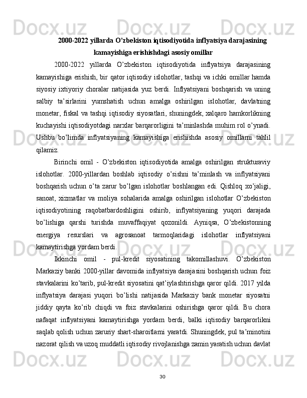 2000-2022 yillarda O’zbekiston iqtisodiyotida inflyatsiya darajasining
kamayishiga erishishdagi asosiy omillar
2000-2022   yillarda   O’zbekiston   iqtisodiyotida   inflyatsiya   darajasining
kamayishiga erishish,  bir qator  iqtisodiy islohotlar, tashqi  va ichki  omillar  hamda
siyosiy   ixtiyoriy   choralar   natijasida   yuz   berdi.   Inflyatsiyani   boshqarish   va   uning
salbiy   ta’sirlarini   yumshatish   uchun   amalga   oshirilgan   islohotlar,   davlatning
monetar, fiskal va tashqi  iqtisodiy siyosatlari, shuningdek, xalqaro hamkorlikning
kuchayishi iqtisodiyotdagi  narxlar barqarorligini ta’minlashda muhim rol o’ynadi.
Ushbu   bo’limda   inflyatsiyaning   kamayishiga   erishishda   asosiy   omillarni   tahlil
qilamiz.
Birinchi   omil   -   O’zbekiston   iqtisodiyotida   amalga   oshirilgan   strukturaviy
islohotlar.   2000-yillardan   boshlab   iqtisodiy   o’sishni   ta’minlash   va   inflyatsiyani
boshqarish   uchun   o’ta   zarur   bo’lgan   islohotlar   boshlangan   edi.   Qishloq   xo’jaligi,
sanoat,   xizmatlar   va   moliya   sohalarida   amalga   oshirilgan   islohotlar   O’zbekiston
iqtisodiyotining   raqobatbardoshligini   oshirib,   inflyatsiyaning   yuqori   darajada
bo’lishiga   qarshi   turishda   muvaffaqiyat   qozonildi.   Ayniqsa,   O’zbekistonning
energiya   resurslari   va   agrosanoat   tarmoqlaridagi   islohotlar   inflyatsiyani
kamaytirishga yordam berdi.
Ikkinchi   omil   -   pul-kredit   siyosatining   takomillashuvi.   O’zbekiston
Markaziy banki 2000-yillar davomida inflyatsiya darajasini boshqarish uchun foiz
stavkalarini ko’tarib, pul-kredit siyosatini qat’iylashtirishga qaror qildi. 2017 yilda
inflyatsiya   darajasi   yuqori   bo’lishi   natijasida   Markaziy   bank   monetar   siyosatni
jiddiy   qayta   ko’rib   chiqdi   va   foiz   stavkalarini   oshirishga   qaror   qildi.   Bu   chora
nafaqat   inflyatsiyani   kamaytirishga   yordam   berdi,   balki   iqtisodiy   barqarorlikni
saqlab qolish uchun zaruriy shart-sharoitlarni yaratdi. Shuningdek, pul ta’minotini
nazorat qilish va uzoq muddatli iqtisodiy rivojlanishga zamin yaratish uchun davlat
30 