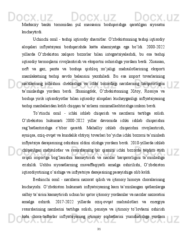 Markaziy   banki   tomonidan   pul   massasini   boshqarishga   qaratilgan   siyosatni
kuchaytirdi.
Uchinchi omil - tashqi iqtisodiy sharoitlar. O’zbekistonning tashqi iqtisodiy
aloqalari   inflyatsiyani   boshqarishda   katta   ahamiyatga   ega   bo’ldi.   2000-2022
yillarda   O’zbekiston   xalqaro   bozorlar   bilan   integratsiyalashdi,   bu   esa   tashqi
iqtisodiy tarmoqlarni rivojlantirish va eksportni oshirishga yordam berdi. Xususan,
neft   va   gaz,   paxta   va   boshqa   qishloq   xo’jaligi   mahsulotlarining   eksporti
mamlakatning   tashqi   savdo   balansini   yaxshiladi.   Bu   esa   import   tovarlarining
narxlarining   oshishini   cheklashga   va   ichki   bozordagi   narxlarning   barqarorligini
ta’minlashga   yordam   berdi.   Shuningdek,   O’zbekistonning   Xitoy,   Rossiya   va
boshqa   yirik   iqtisodiyotlar   bilan   iqtisodiy   aloqalari   kuchayganligi   inflyatsiyaning
tashqi manbalaridan kelib chiqqan ta’sirlarni minimallashtirishga imkon berdi.
To’rtinchi   omil   -   ichki   ishlab   chiqarish   va   narxlarni   tartibga   solish.
O’zbekiston   hukumati   2000-2022   yillar   davomida   ichki   ishlab   chiqarishni
rag’batlantirishga   e’tibor   qaratdi.   Mahalliy   ishlab   chiqarishni   rivojlantirish,
ayniqsa, oziq-ovqat va kundalik ehtiyoj tovarlari bo’yicha ichki bozorni ta’minlash
inflyatsiya darajasining oshishini oldini olishga yordam berdi. 2010-yillarda ishlab
chiqarilgan   mahsulotlar   va   resurslarning   bir   qismini   ichki   bozorda   taqdim   etish
orqali   importga   bog’lanishni   kamaytirish   va   narxlar   barqarorligini   ta’minlashga
erishildi.   Ushbu   siyosatlarning   muvaffaqiyatli   amalga   oshirilishi,   O’zbekiston
iqtisodiyotining o’sishiga va inflyatsiya darajasining pasayishiga olib keldi.
Beshinchi   omil   -   narxlarni   nazorat   qilish   va   ijtimoiy   himoya   choralarining
kuchayishi.   O’zbekiston   hukumati   inflyatsiyaning   kam   ta’minlangan   qatlamlarga
salbiy ta’sirini kamaytirish uchun bir qator ijtimoiy yordamlar va narxlar nazoratini
amalga   oshirdi.   2017-2022   yillarda   oziq-ovqat   mahsulotlari   va   energiya
resurslarining   narxlarini   tartibga   solish,   pensiya   va   ijtimoiy   to’lovlarni   oshirish
kabi   chora-tadbirlar   inflyatsiyaning   ijtimoiy   oqibatlarini   yumshatishga   yordam
31 