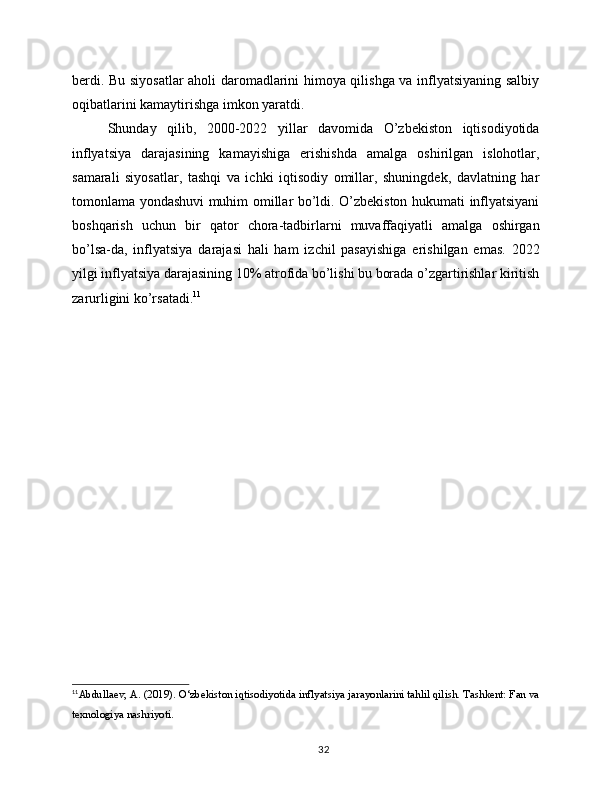berdi. Bu siyosatlar aholi daromadlarini himoya qilishga va inflyatsiyaning salbiy
oqibatlarini kamaytirishga imkon yaratdi.
Shunday   qilib,   2000-2022   yillar   davomida   O’zbekiston   iqtisodiyotida
inflyatsiya   darajasining   kamayishiga   erishishda   amalga   oshirilgan   islohotlar,
samarali   siyosatlar,   tashqi   va   ichki   iqtisodiy   omillar,   shuningdek,   davlatning   har
tomonlama yondashuvi muhim omillar bo’ldi. O’zbekiston hukumati inflyatsiyani
boshqarish   uchun   bir   qator   chora-tadbirlarni   muvaffaqiyatli   amalga   oshirgan
bo’lsa-da,   inflyatsiya   darajasi   hali   ham   izchil   pasayishiga   erishilgan   emas.   2022
yilgi inflyatsiya darajasining 10% atrofida bo’lishi bu borada o’zgartirishlar kiritish
zarurligini ko’rsatadi. 11
11
Abdullaev, A. (2019). O‘zbekiston iqtisodiyotida inflyatsiya jarayonlarini tahlil qilish. Tashkent: Fan va
texnologiya nashriyoti.
32 