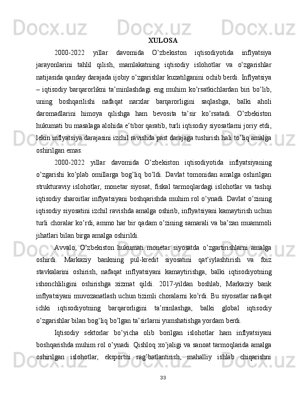 XULOSA
2000-2022   yillar   davomida   O’zbekiston   iqtisodiyotida   inflyatsiya
jarayonlarini   tahlil   qilish,   mamlakatning   iqtisodiy   islohotlar   va   o’zgarishlar
natijasida qanday darajada ijobiy o’zgarishlar kuzatilganini ochib berdi. Inflyatsiya
–   iqtisodiy   barqarorlikni   ta’minlashdagi   eng   muhim   ko’rsatkichlardan   biri   bo’lib,
uning   boshqarilishi   nafaqat   narxlar   barqarorligini   saqlashga,   balki   aholi
daromadlarini   himoya   qilishga   ham   bevosita   ta’sir   ko’rsatadi.   O’zbekiston
hukumati bu masalaga alohida e’tibor qaratib, turli iqtisodiy siyosatlarni joriy etdi,
lekin inflyatsiya darajasini izchil ravishda past darajaga tushirish hali to’liq amalga
oshirilgan emas.
2000-2022   yillar   davomida   O’zbekiston   iqtisodiyotida   inflyatsiyaning
o’zgarishi   ko’plab   omillarga   bog’liq   bo’ldi.   Davlat   tomonidan   amalga   oshirilgan
strukturaviy   islohotlar,   monetar   siyosat,   fiskal   tarmoqlardagi   islohotlar   va   tashqi
iqtisodiy sharoitlar inflyatsiyani boshqarishda muhim rol o’ynadi. Davlat o’zining
iqtisodiy siyosatini izchil ravishda amalga oshirib, inflyatsiyani kamaytirish uchun
turli choralar ko’rdi, ammo har bir qadam o’zining samarali va ba’zan muammoli
jihatlari bilan birga amalga oshirildi.
Avvalo,   O’zbekiston   hukumati   monetar   siyosatda   o’zgartirishlarni   amalga
oshirdi.   Markaziy   bankning   pul-kredit   siyosatini   qat’iylashtirish   va   foiz
stavkalarini   oshirish,   nafaqat   inflyatsiyani   kamaytirishga,   balki   iqtisodiyotning
ishonchliligini   oshirishga   xizmat   qildi.   2017-yildan   boshlab,   Markaziy   bank
inflyatsiyani  muvozanatlash uchun tizimli choralarni ko’rdi. Bu siyosatlar nafaqat
ichki   iqtisodiyotning   barqarorligini   ta’minlashga,   balki   global   iqtisodiy
o’zgarishlar bilan bog’liq bo’lgan ta’sirlarni yumshatishga yordam berdi.
Iqtisodiy   sektorlar   bo’yicha   olib   borilgan   islohotlar   ham   inflyatsiyani
boshqarishda muhim rol o’ynadi. Qishloq xo’jaligi va sanoat tarmoqlarida amalga
oshirilgan   islohotlar,   eksportni   rag’batlantirish,   mahalliy   ishlab   chiqarishni
33 