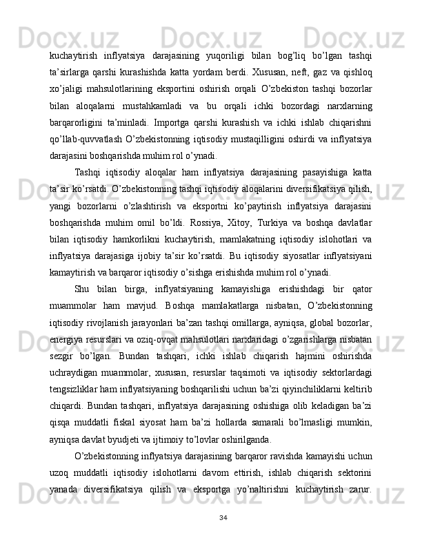 kuchaytirish   inflyatsiya   darajasining   yuqoriligi   bilan   bog’liq   bo’lgan   tashqi
ta’sirlarga   qarshi   kurashishda   katta   yordam   berdi.   Xususan,   neft,   gaz   va   qishloq
xo’jaligi   mahsulotlarining   eksportini   oshirish   orqali   O’zbekiston   tashqi   bozorlar
bilan   aloqalarni   mustahkamladi   va   bu   orqali   ichki   bozordagi   narxlarning
barqarorligini   ta’minladi.   Importga   qarshi   kurashish   va   ichki   ishlab   chiqarishni
qo’llab-quvvatlash   O’zbekistonning   iqtisodiy   mustaqilligini   oshirdi   va   inflyatsiya
darajasini boshqarishda muhim rol o’ynadi.
Tashqi   iqtisodiy   aloqalar   ham   inflyatsiya   darajasining   pasayishiga   katta
ta’sir ko’rsatdi. O’zbekistonning tashqi iqtisodiy aloqalarini diversifikatsiya qilish,
yangi   bozorlarni   o’zlashtirish   va   eksportni   ko’paytirish   inflyatsiya   darajasini
boshqarishda   muhim   omil   bo’ldi.   Rossiya,   Xitoy,   Turkiya   va   boshqa   davlatlar
bilan   iqtisodiy   hamkorlikni   kuchaytirish,   mamlakatning   iqtisodiy   islohotlari   va
inflyatsiya   darajasiga   ijobiy   ta’sir   ko’rsatdi.   Bu   iqtisodiy   siyosatlar   inflyatsiyani
kamaytirish va barqaror iqtisodiy o’sishga erishishda muhim rol o’ynadi.
Shu   bilan   birga,   inflyatsiyaning   kamayishiga   erishishdagi   bir   qator
muammolar   ham   mavjud.   Boshqa   mamlakatlarga   nisbatan,   O’zbekistonning
iqtisodiy rivojlanish jarayonlari  ba’zan tashqi  omillarga, ayniqsa,  global bozorlar,
energiya resurslari va oziq-ovqat mahsulotlari narxlaridagi o’zgarishlarga nisbatan
sezgir   bo’lgan.   Bundan   tashqari,   ichki   ishlab   chiqarish   hajmini   oshirishda
uchraydigan   muammolar,   xususan,   resurslar   taqsimoti   va   iqtisodiy   sektorlardagi
tengsizliklar ham inflyatsiyaning boshqarilishi uchun ba’zi qiyinchiliklarni keltirib
chiqardi.   Bundan   tashqari,   inflyatsiya   darajasining   oshishiga   olib   keladigan   ba’zi
qisqa   muddatli   fiskal   siyosat   ham   ba’zi   hollarda   samarali   bo’lmasligi   mumkin,
ayniqsa davlat byudjeti va ijtimoiy to’lovlar oshirilganda.
O’zbekistonning inflyatsiya darajasining barqaror ravishda kamayishi uchun
uzoq   muddatli   iqtisodiy   islohotlarni   davom   ettirish,   ishlab   chiqarish   sektorini
yanada   diversifikatsiya   qilish   va   eksportga   yo’naltirishni   kuchaytirish   zarur.
34 