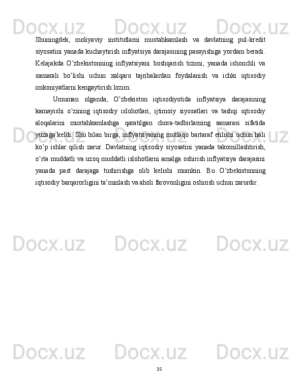 Shuningdek,   moliyaviy   institutlarni   mustahkamlash   va   davlatning   pul-kredit
siyosatini yanada kuchaytirish inflyatsiya darajasining pasayishiga yordam beradi.
Kelajakda   O’zbekistonning   inflyatsiyani   boshqarish   tizimi,   yanada   ishonchli   va
samarali   bo’lishi   uchun   xalqaro   tajribalardan   foydalanish   va   ichki   iqtisodiy
imkoniyatlarni kengaytirish lozim.
Umuman   olganda,   O’zbekiston   iqtisodiyotida   inflyatsiya   darajasining
kamayishi   o’zining   iqtisodiy   islohotlari,   ijtimoiy   siyosatlari   va   tashqi   iqtisodiy
aloqalarini   mustahkamlashga   qaratilgan   chora-tadbirlarning   samarasi   sifatida
yuzaga keldi. Shu bilan birga, inflyatsiyaning mutlaqo bartaraf etilishi  uchun hali
ko’p   ishlar   qilish   zarur.   Davlatning   iqtisodiy   siyosatini   yanada   takomillashtirish,
o’rta muddatli va uzoq muddatli islohotlarni amalga oshirish inflyatsiya darajasini
yanada   past   darajaga   tushirishga   olib   kelishi   mumkin.   Bu   O’zbekistonning
iqtisodiy barqarorligini ta’minlash va aholi farovonligini oshirish uchun zarurdir. 
35 