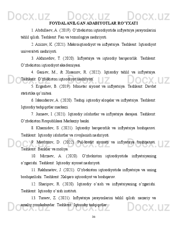 FOYDALANILGAN ADABIYOTLAR RO’YXATI
1. Abdullaev, A. (2019). O’zbekiston iqtisodiyotida inflyatsiya jarayonlarini
tahlil qilish. Tashkent: Fan va texnologiya nashriyoti.
2. Azizov, K. (2021). Makroiqtisodiyot va inflyatsiya. Tashkent: Iqtisodiyot
universiteti nashriyoti.
3.   Akhmedov,   T.   (2020).   Inflyatsiya   va   iqtisodiy   barqarorlik.   Tashkent:
O’zbekiston iqtisodiyot akademiyasi.
4.   Ganiev,   M.,   &   Xusanov,   R.   (2022).   Iqtisodiy   tahlil   va   inflyatsiya.
Tashkent: O’zbekiston iqtisodiyot nashriyoti.
5.   Ergashev,   B.   (2019).   Monetar   siyosat   va   inflyatsiya.   Tashkent:   Davlat
statistika qo’mitasi.
6. Iskandarov, A. (2020). Tashqi iqtisodiy aloqalar va inflyatsiya. Tashkent:
Iqtisodiy tadqiqotlar markazi.
7.   Jumaev,   I.   (2021).   Iqtisodiy   islohotlar   va   inflyatsiya   darajasi.   Tashkent:
O’zbekiston Respublikasi Markaziy banki.
8.   Khamidov,   S.   (2021).   Iqtisodiy   barqarorlik   va   inflyatsiya   boshqaruvi.
Tashkent: Iqtisodiy islohotlar va rivojlanish nashriyoti.
9.   Mavlonov,   D.   (2022).   Pul-kredit   siyosati   va   inflyatsiya   boshqaruvi.
Tashkent: Banklar va moliya.
10.   Mirzaev,   A.   (2020).   O’zbekiston   iqtisodiyotida   inflyatsiyaning
o’zgarishi. Tashkent: Iqtisodiy siyosat nashriyoti.
11.   Rakhmatov,   J.   (2021).   O’zbekiston   iqtisodiyotida   inflyatsiya   va   uning
boshqarilishi. Tashkent: Xalqaro iqtisodiyot va boshqaruv.
12.   Sharipov,   R.   (2020).   Iqtisodiy   o’sish   va   inflyatsiyaning   o’zgarishi.
Tashkent: Iqtisodiy o’sish instituti.
13.   Turaev,   Z.   (2021).   Inflyatsiya   jarayonlarini   tahlil   qilish:   nazariy   va
amaliy yondashuvlar. Tashkent: Iqtisodiy tadqiqotlar.
36 