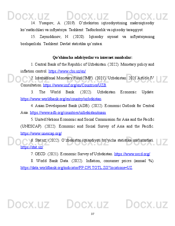 14.   Yusupov,   A.   (2019).   O’zbekiston   iqtisodiyotining   makroiqtisodiy
ko’rsatkichlari va inflyatsiya. Tashkent: Tadbirkorlik va iqtisodiy taraqqiyot.
15.   Zayniddinov,   N.   (2020).   Iqtisodiy   siyosat   va   inflyatsiyaning
boshqarilishi. Tashkent: Davlat statistika qo’mitasi.
Qo’shimcha adabiyotlar va internet manbalar:
1. Central Bank of the Republic of Uzbekistan. (2022). Monetary policy and
inflation control.  https://www.cbu.uz/en/  
2. International Monetary Fund (IMF). (2021). Uzbekistan: 2021 Article IV
Consultation.  https://www.imf.org/en/Countries/UZB  
3.   The   World   Bank.   (2022).   Uzbekistan   Economic   Update.
https://www.worldbank.org/en/country/uzbekistan  
4. Asian Development Bank (ADB). (2022). Economic Outlook for Central
Asia.  https://www.adb.org/countries/uzbekistan/main  
5. United Nations Economic and Social Commission for Asia and the Pacific
(UNESCAP).   (2022).   Economic   and   Social   Survey   of   Asia   and   the   Pacific.
https://www.unescap.org/  
6. Stat.uz. (2022). O’zbekiston iqtisodiyoti  bo’yicha statistika  ma'lumotlari.
https://stat.uz/  
7. OECD. (2021). Economic Survey of Uzbekistan.  https://www.oecd.org/  
8.   World   Bank   Data.   (2022).   Inflation,   consumer   prices   (annual   %).
https://data.worldbank.org/indicator/FP.CPI.TOTL.ZG?locations=UZ  
37 