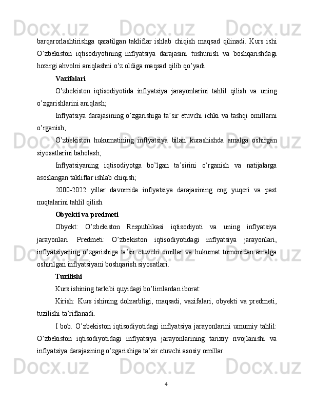 barqarorlashtirishga   qaratilgan   takliflar   ishlab   chiqish   maqsad   qilinadi.   Kurs   ishi
O’zbekiston   iqtisodiyotining   inflyatsiya   darajasini   tushunish   va   boshqarishdagi
hozirgi ahvolni aniqlashni o’z oldiga maqsad qilib qo’yadi.
Vazifalari
O’zbekiston   iqtisodiyotida   inflyatsiya   jarayonlarini   tahlil   qilish   va   uning
o’zgarishlarini aniqlash;
Inflyatsiya darajasining o’zgarishiga ta’sir  etuvchi ichki  va tashqi  omillarni
o’rganish;
O’zbekiston   hukumatining   inflyatsiya   bilan   kurashishda   amalga   oshirgan
siyosatlarini baholash;
Inflyatsiyaning   iqtisodiyotga   bo’lgan   ta’sirini   o’rganish   va   natijalarga
asoslangan takliflar ishlab chiqish;
2000-2022   yillar   davomida   inflyatsiya   darajasining   eng   yuqori   va   past
nuqtalarini tahlil qilish.
Obyekti va predmeti
Obyekt:   O’zbekiston   Respublikasi   iqtisodiyoti   va   uning   inflyatsiya
jarayonlari.   Predmeti:   O’zbekiston   iqtisodiyotidagi   inflyatsiya   jarayonlari,
inflyatsiyaning   o’zgarishiga   ta’sir   etuvchi   omillar   va   hukumat   tomonidan   amalga
oshirilgan inflyatsiyani boshqarish siyosatlari.
Tuzilishi
Kurs ishining tarkibi quyidagi bo’limlardan iborat:
Kirish:   Kurs   ishining   dolzarbligi,   maqsadi,   vazifalari,   obyekti   va   predmeti,
tuzilishi ta’riflanadi.
I   bob.   O’zbekiston   iqtisodiyotidagi   inflyatsiya   jarayonlarini   umumiy   tahlil:
O’zbekiston   iqtisodiyotidagi   inflyatsiya   jarayonlarining   tarixiy   rivojlanishi   va
inflyatsiya darajasining o’zgarishiga ta’sir etuvchi asosiy omillar.
4 