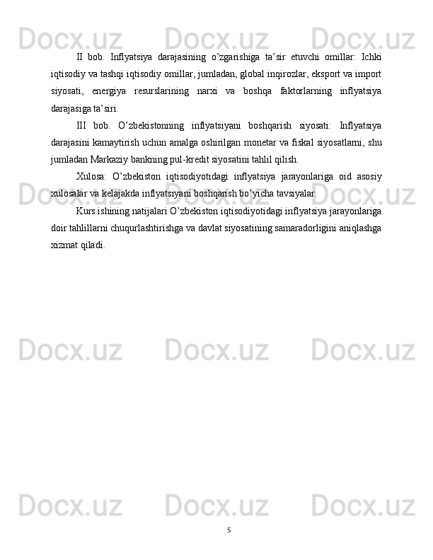II   bob.   Inflyatsiya   darajasining   o’zgarishiga   ta’sir   etuvchi   omillar:   Ichki
iqtisodiy va tashqi iqtisodiy omillar, jumladan, global inqirozlar, eksport va import
siyosati,   energiya   resurslarining   narxi   va   boshqa   faktorlarning   inflyatsiya
darajasiga ta’siri.
III   bob.   O’zbekistonning   inflyatsiyani   boshqarish   siyosati:   Inflyatsiya
darajasini kamaytirish uchun amalga oshirilgan monetar va fiskal siyosatlarni, shu
jumladan Markaziy bankning pul-kredit siyosatini tahlil qilish.
Xulosa:   O’zbekiston   iqtisodiyotidagi   inflyatsiya   jarayonlariga   oid   asosiy
xulosalar va kelajakda inflyatsiyani boshqarish bo’yicha tavsiyalar.
Kurs ishining natijalari O’zbekiston iqtisodiyotidagi inflyatsiya jarayonlariga
doir tahlillarni chuqurlashtirishga va davlat siyosatining samaradorligini aniqlashga
xizmat qiladi. 
5 