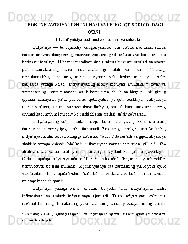 I BOB. INFLYATSIYA TUSHUNCHASI VA UNING IQTISODIYOTDAGI
O’RNI
1.1. Inflyatsiya tushunchasi, turlari va sabablari
Inflyatsiya   —   bu   iqtisodiy   kategoriyalardan   biri   bo’lib,   mamlakat   ichida
narxlar   umumiy   darajasining   muayyan   vaqt   oralig’ida   uzluksiz   va   barqaror   o’sib
borishini ifodalaydi. U bozor iqtisodiyotining ajralmas bir qismi sanaladi va asosan
pul   muomalasining   ichki   muvozanatsizligi,   talab   va   taklif   o’rtasidagi
nomutanosiblik,   davlatning   monetar   siyosati   yoki   tashqi   iqtisodiy   ta’sirlar
natijasida   yuzaga   keladi.   Inflyatsiyaning   asosiy   mohiyati   shundaki,   u   tovar   va
xizmatlarning   umumiy   narxlari   oshib   borar   ekan,   shu   bilan   birga   pul   birligining
qiymati   kamayadi,   ya’ni   pul   xarid   qobiliyatini   yo’qota   boshlaydi.   Inflyatsiya
iqtisodiy o’sish, iste’mol  va investitsiya  faoliyati, real ish haqi, jamg’armalarning
qiymati kabi muhim iqtisodiy ko’rsatkichlarga sezilarli ta’sir ko’rsatadi.
Inflyatsiyaning   ko’plab   turlari   mavjud   bo’lib,   ular   yuzaga   kelish   sabablari,
darajasi   va   davomiyligiga   ko’ra   farqlanadi.   Eng   keng   tarqalgan   tasnifga   ko’ra,
inflyatsiya narxlar oshish tezligiga ko’ra mo’’tadil, o’rta sur’atli va giperinflyatsiya
shaklida   yuzaga   chiqadi.   Mo’’tadil   inflyatsiyada   narxlar   asta-sekin,   yillik   5–10%
atrofida   o’sadi   va   bu   holat   ayrim   hollarda   iqtisodiy   faollikni   qo’llab-quvvatlaydi.
O’rta darajadagi inflyatsiya odatda 10–30% oralig’ida bo’lib, iqtisodiy sub’yektlar
uchun   xavfli   bo’lishi   mumkin.   Giperinflyatsiya   esa   narxlarning   yillik   yoki   oylik
yuz foizdan ortiq darajada keskin o’sishi bilan tavsiflanadi va bu holat iqtisodiyotni
mutlaqo izdan chiqaradi. 1
Inflyatsiya   yuzaga   kelish   omillari   bo’yicha   talab   inflyatsiyasi,   taklif
inflyatsiyasi   va   aralash   inflyatsiyaga   ajratiladi.   Talab   inflyatsiyasi   ko’pincha
iste’molchilarning,   firmalarning   yoki   davlatning   umumiy   xarajatlarining   o’sishi
1
  Khamidov, S. (2021). Iqtisodiy barqarorlik va inflyatsiya boshqaruvi. Tashkent: Iqtisodiy islohotlar va
rivojlanish nashriyoti.
6 