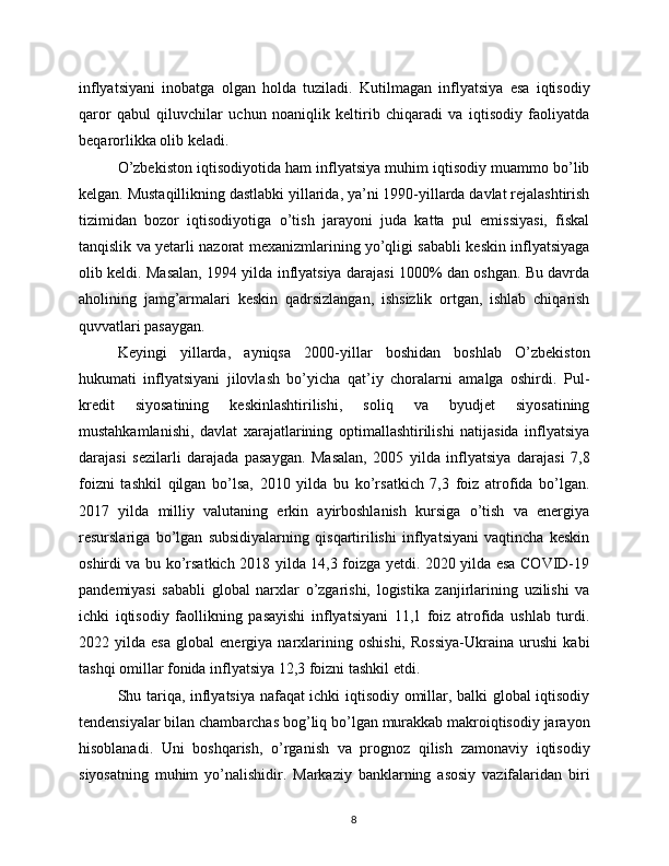 inflyatsiyani   inobatga   olgan   holda   tuziladi.   Kutilmagan   inflyatsiya   esa   iqtisodiy
qaror   qabul   qiluvchilar   uchun   noaniqlik   keltirib   chiqaradi   va   iqtisodiy   faoliyatda
beqarorlikka olib keladi.
O’zbekiston iqtisodiyotida ham inflyatsiya muhim iqtisodiy muammo bo’lib
kelgan. Mustaqillikning dastlabki yillarida, ya’ni 1990-yillarda davlat rejalashtirish
tizimidan   bozor   iqtisodiyotiga   o’tish   jarayoni   juda   katta   pul   emissiyasi,   fiskal
tanqislik va yetarli nazorat mexanizmlarining yo’qligi sababli keskin inflyatsiyaga
olib keldi. Masalan, 1994 yilda inflyatsiya darajasi 1000% dan oshgan. Bu davrda
aholining   jamg’armalari   keskin   qadrsizlangan,   ishsizlik   ortgan,   ishlab   chiqarish
quvvatlari pasaygan.
Keyingi   yillarda,   ayniqsa   2000-yillar   boshidan   boshlab   O’zbekiston
hukumati   inflyatsiyani   jilovlash   bo’yicha   qat’iy   choralarni   amalga   oshirdi.   Pul-
kredit   siyosatining   keskinlashtirilishi,   soliq   va   byudjet   siyosatining
mustahkamlanishi,   davlat   xarajatlarining   optimallashtirilishi   natijasida   inflyatsiya
darajasi   sezilarli   darajada   pasaygan.   Masalan,   2005   yilda   inflyatsiya   darajasi   7,8
foizni   tashkil   qilgan   bo’lsa,   2010   yilda   bu   ko’rsatkich   7,3   foiz   atrofida   bo’lgan.
2017   yilda   milliy   valutaning   erkin   ayirboshlanish   kursiga   o’tish   va   energiya
resurslariga   bo’lgan   subsidiyalarning   qisqartirilishi   inflyatsiyani   vaqtincha   keskin
oshirdi va bu ko’rsatkich 2018 yilda 14,3 foizga yetdi. 2020 yilda esa COVID-19
pandemiyasi   sababli   global   narxlar   o’zgarishi,   logistika   zanjirlarining   uzilishi   va
ichki   iqtisodiy   faollikning   pasayishi   inflyatsiyani   11,1   foiz   atrofida   ushlab   turdi.
2022   yilda   esa   global   energiya   narxlarining   oshishi,   Rossiya-Ukraina   urushi   kabi
tashqi omillar fonida inflyatsiya 12,3 foizni tashkil etdi.
Shu tariqa, inflyatsiya nafaqat ichki iqtisodiy omillar, balki global iqtisodiy
tendensiyalar bilan chambarchas bog’liq bo’lgan murakkab makroiqtisodiy jarayon
hisoblanadi.   Uni   boshqarish,   o’rganish   va   prognoz   qilish   zamonaviy   iqtisodiy
siyosatning   muhim   yo’nalishidir.   Markaziy   banklarning   asosiy   vazifalaridan   biri
8 