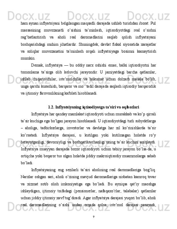 ham aynan inflyatsiyani belgilangan maqsadli darajada ushlab turishdan iborat. Pul
massasining   muvozanatli   o’sishini   ta’minlash,   iqtisodiyotdagi   real   o’sishni
rag’batlantirish   va   aholi   real   daromadlarini   saqlab   qolish   inflyatsiyani
boshqarishdagi   muhim   jihatlardir.   Shuningdek,   davlat   fiskal   siyosatida   xarajatlar
va   soliqlar   muvozanatini   ta’minlash   orqali   inflyatsiyaga   bosimni   kamaytirish
mumkin.
Demak,   inflyatsiya   —   bu   oddiy   narx   oshishi   emas,   balki   iqtisodiyotni   har
tomonlama   ta’sirga   olib   keluvchi   jarayondir.   U   jamiyatdagi   barcha   qatlamlar,
ishlab   chiqaruvchilar,   iste’molchilar   va   hukumat   uchun   dolzarb   masala   bo’lib,
unga qarshi kurashish, barqaror va mo’’tadil darajada saqlash iqtisodiy barqarorlik
va ijtimoiy farovonlikning kafolati hisoblanadi.
1.2. Inflyatsiyaning iqtisodiyotga ta’siri va oqibatlari
Inflyatsiya har qanday mamlakat iqtisodiyoti uchun murakkab va ko’p qirrali
ta’sir kuchiga ega bo’lgan jarayon hisoblanadi. U iqtisodiyotdagi turli subyektlarga
–   aholiga,   tadbirkorlarga,   investorlar   va   davlatga   har   xil   ko’rinishlarda   ta’sir
ko’rsatadi.   Inflyatsiya   darajasi,   u   kutilgan   yoki   kutilmagan   holatda   ro’y
berayotganligi, davomiyligi va boshqariluvchanligi uning ta’sir kuchini aniqlaydi.
Inflyatsiya muayyan darajada bozor iqtisodiyoti  uchun tabiiy jarayon bo’lsa-da, u
ortiqcha yoki beqaror tus olgan holatda jiddiy makroiqtisodiy muammolarga sabab
bo’ladi.
Inflyatsiyaning   eng   sezilarli   ta’siri   aholining   real   daromadlariga   bog’liq.
Narxlar   oshgan   sari,   aholi   o’zining   mavjud   daromadlariga   nisbatan   kamroq   tovar
va   xizmat   sotib   olish   imkoniyatiga   ega   bo’ladi.   Bu   ayniqsa   qat’iy   maoshga
ishlaydigan,   ijtimoiy   toifadagi   (pensionerlar,   nafaqaxo’rlar,   talabalar)   qatlamlar
uchun jiddiy ijtimoiy xavf tug’diradi. Agar inflyatsiya darajasi yuqori bo’lib, aholi
real   daromadlarining   o’sishi   undan   orqada   qolsa,   iste’mol   darajasi   pasayadi,
9 