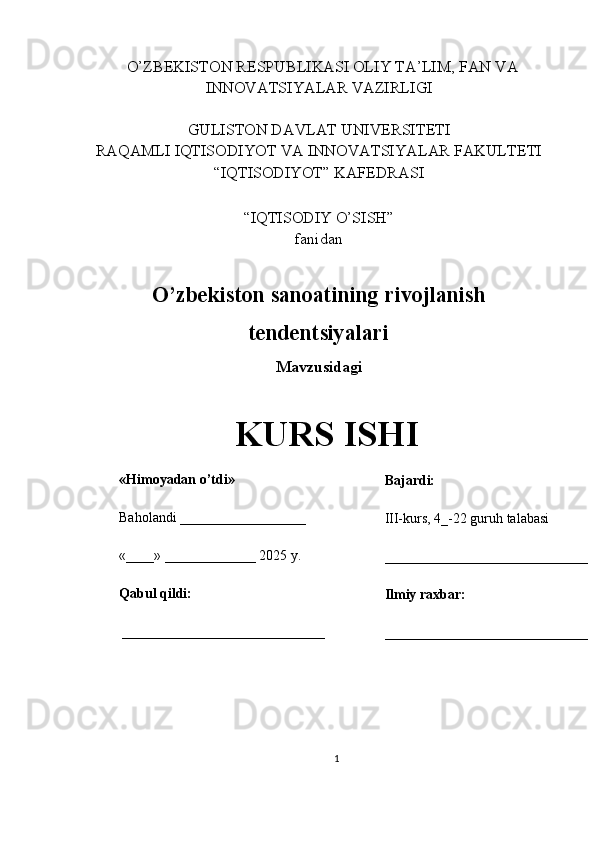   O’ZBEKISTON RESPUBLIKASI OLIY TA’LIM, FAN VA
INNOVATSIYALAR VAZIRLIGI
GULISTON DAVLAT UNIVERSITETI
RAQAMLI IQTISODIYOT VA INNOVATSIYALAR FAKULTETI
“IQTISODIYOT” KAFEDRASI
“IQTISODIY O’SISH” 
fanidan
O’zbekiston sanoatining rivojlanish
tendentsiyalari 
Mavzusidagi
KURS ISHI
                                                                                                         
                                        
1«Himoyadan o’tdi»
Baholandi __________________
«____» _____________ 2025 y.
Qabul qildi:
_____________________________ Bajardi:
III-kurs, 4_-22 guruh talabasi 
_____________________________
Ilmiy raxbar:
_____________________________
__ 